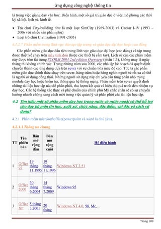 ứng dụ ng công nghệ thông tin
là trong việc giảng dạy văn học. Điển hình, một số giá trị giáo dục ở việc mô phỏng các thời
kỳ xã hội, lịch sử, kinh tế.
Trò chơi City-building như là một loạt SimCity (1989-2003) và Caesar I-IV (1993 –
2006 với nhiều sản phẩm phụ)
Loạt trò chơi Civilization (1991-2005)
4.1.2.7 Phần mềm trong lĩnh vực đào tạo tập trung và giáo dục đại học hoặc cao đẳng
Các phần mềm giáo dục đầu tiên trong lĩnh vực giáo dục đại học (cao đẳng) và tập trung
được thiết kế chạy trên máy tính đơn (hoặc các thiết bị cầm tay). Lịch sử của các phần mềm
này được tóm tắt trong SCORM 2004 2nd edition Overview (phần 1.3), không may là ngày
tháng thì không chính xác. Trong những năm sau 2000, các nhà lập kế hoạch đã quyết định
chuyển thành các ứng dụng dựa trên sever với sự chuẩn hóa mức độ cao. Tức là các phần
mềm giáo dục chính thức chạy trên sever, hàng trăm hoặc hàng nghìn người từ rất xa có thể
là người sử dụng đồng thời. Những người sử dụng này chỉ yêu cầu từng phần nhỏ trong
module dạy học hoặc kiểm tra, thông qua hệ thống mạng. Phần mềm trên sever quyết định
những tài liệu học tập nào để phân phối, thu lượm kết quả và hiện thị quá trinh đến nhiệm vụ
dạy học. Các hệ thống xác thực và phê chuẩn của chính phủ Mỹ chắc chắn sẽ có sự chuyển
hướng nhanh chóng sang cách mới trong việc quản lý và phân phối các tài liệu học tập.
4.2 Tìm hiểu một số phần mềm dạy học trong nước và nước ngoài có thể hỗ trợ
cho dạy bộ môn tin học. xuất xứ, chức năng, đặc điểm, cài đặc và cách sử
dụng?

4.2.1 Phần mềm microsoftoffice(powerpoint và word là chủ yếu).
4.2.1.1 Thông tin chung
Tên
TT phiên
bản

Bản
mở
rộng
đầu

Bản
mở
rộng
cuối

Hệ điều hành

1

19
19
Office
tháng tháng Windows NT 3.51
97
11,1995 11,1996

2

30
14
Office
tháng tháng Windows 95
2000
6,2004 7,2009

3

Office 5 tháng 20
XP
3,2001 tháng

Windows NT 4.0, 98, Me,...

Trang 100

 