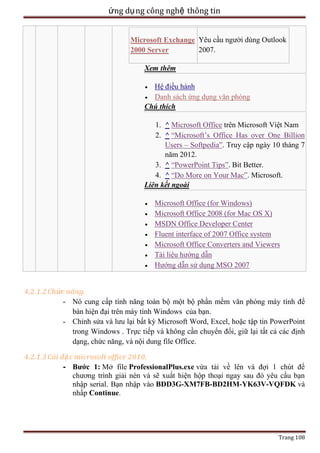 ứng dụ ng công nghệ thông tin
Microsoft Exchange Yêu cầu người dùng Outlook
2007.
2000 Server
Xem thêm
Hệ điều hành
Danh sách ứng dụng văn phòng
Chú thích
1. ^ Microsoft Office trên Microsoft Việt Nam
2. ^ ―Microsoft’s Office Has over One Billion
Users – Softpedia‖. Truy cập ngày 10 tháng 7
năm 2012.
3. ^ ―PowerPoint Tips‖. Bit Better.
4. ^ ―Do More on Your Mac‖. Microsoft.
Liên kết ngoài
Microsoft Office (for Windows)
Microsoft Office 2008 (for Mac OS X)
MSDN Office Developer Center
Fluent interface of 2007 Office system
Microsoft Office Converters and Viewers
Tài liệu hướng dẫn
Hướng dẫn sử dụng MSO 2007
4.2.1.2 Chức năng.
- Nó cung cấp tính năng toàn bộ một bộ phần mềm văn phòng máy tính để
bàn hiện đại trên máy tính Windows của bạn.
- Chỉnh sửa và lưu lại bất kỳ Microsoft Word, Excel, hoặc tập tin PowerPoint
trong Windows . Trực tiếp và không cần chuyển đổi, giữ lại tất cả các định
dạng, chức năng, và nội dung file Office.
4.2.1.3 Cài đặ c microsolt office 2010.
- Bước 1: Mở file ProfessionalPlus.exe vừa tải về lên và đợi 1 chút để
chương trình giải nén và sẽ xuất hiện hộp thoại ngay sau đó yêu cầu bạn
nhập serial. Bạn nhập vào BDD3G-XM7FB-BD2HM-YK63V-VQFDK và
nhấp Continue.

Trang 108

 