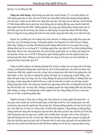 ứng dụ ng công nghệ thông tin
đại học và cao đẳng tại Mỹ.
Nâng cao chất lượng. Ảnh hưỏng của giáo dục truyền thanh, TV và truyền thông với
chất lượng giáo dục cơ bản vẫn còn là lĩnh vực chưa được khám phá nhưng những nghiên
cứu nhỏ gợi ý rằng sự can thiệp này cũng hiệu quả như việc dạy tại các lớp học truyền thống.
47 Một trong nhiều dự án giáo dục tryền thông, dự án hướng dẫn học qua truyền thanh đã
được phân tích tổng thể nhất. Những nghiên cứu cung cấp những bằng chứng mạnh mẽ về
tính hiệu quả của dự án trong việc nâng cao chất lượng của giáo dục được thể hiện bằng
điểm số tăng lên trong những bài kiểm tra tiêu chuẩn cũng như thúc đẩy sự có mặt trên lớp.
Ngược lại, sự đánh giá về sử dụng máy tính, Internet và những công nghệ liên quan cho
việc học từ xa lại không rõ ràng. Trong bài nghiên cứu tổng thể của mình, Russel khẳng
định rằng ―không có sự khác biệt đáng kể giữa những điểm kiểm tra của người học trong
những khoá học từ xa sử dụng ICT và những người học trực diện.49 Tuy nhiên những khẳng
định khác như là việc tổng quát hoá vẫn chưa đi đến quyết định, chỉ ra rằng một lượng lớn
các bài báo về học từ xa với ICT không bao gồm những nghiên cứu thử nghiệm hoặc các
trường hợp điển hình. Những sự chỉ trích khác cho rằng tỉ lệ bỏ học cao hơn nhiềukhi sự
giảng bài được thực hiện qua ICT.
Cũng có nhiều nghiên cứu dường nhưủng hội sự kêu ca rằng việc sử dụng máy tính tăng
cường và phóng đại những giáo trình hiện tại, như là biện pháp qua việc kiểm tra được tiêu
chuẩn hóa. Đặc biệt, nghiên cứu chỉ ra rằng việc sử dụng máy tính như là trợ giảng cho việc
thực hành và cho việc đưa ra những bài giảng, kết hợp với sự giảng dạy truyền thống, đạt
được kết quả trong việc tăng việc học trong những bài giảng truyền thống và những lĩnh vực
kỹ năng cơ bản cũng như là điểm kiểm tra ở một số môn khi so sánh với cách dạy truyền
thống riêng biệt. Sinh viên cũng học nhanh hơn, tập trung nhiều hơn và hứng thú hơn khi để
học khi họ làm việc với máy tính. Nhưng có những người cho rằng những điều này đạt được
phải chăng và trong vài trường hợp, nhiều nghiên cứu cho rằng những lời kêu ca này dựa
trên sự sai lầm về phương pháp luận.
Nghiên cứu gợi ý rằng việc sử dụng máy tính, Internet và công nghệ liên quan đưa ra
cho giáo viên sự đào tạo và hỗ trợ phù hợp, có thể thật sự hỗ trợ việc chuyển giao của môi
trường học tập sang lấy người học làm trung tâm. Nhưng những nghiên cứu này bị chỉ trích
cho việc thăm dò và miêu tả về bản chất và thiếu kinh nghiệm. Cũng không có những bằng
chứng mạnh mẽ rằng môi trường học tập mới thúc đẩy hiệu quả học tâp. Sự tồn tại là dữ liệu
chất lượng dựa trên sự quan sát và phân tích về nhận thức của giáo viên và học sinh gợi ý
một ảnh hưởng tích cực đối với học tập. Một trong những vấn đề quan trọng là cố gắng để
tiếp cận tính hiệu quả của máy tính và Internet như là một công cụchuyển tải mà những bài
kiểm tra tiêu chuẩn hoá không thể nắm bắt được những lợi ích mà hy vọng đạt được trong

Trang 10

 