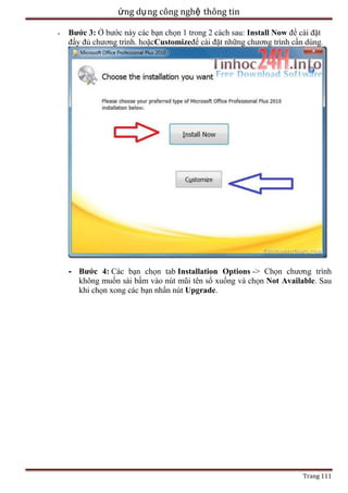 ứng dụ ng công nghệ thông tin
-

Bước 3: Ở bước này các bạn chọn 1 trong 2 cách sau: Install Now để cài đặt
đầy đủ chương trình. hoặcCustomizeđể cài đặt những chương trình cần dùng.

- Bước 4: Các bạn chọn tab Installation Options -> Chọn chương trình
không muốn sài bấm vào nút mũi tên sổ xuống và chọn Not Available. Sau
khi chọn xong các bạn nhấn nút Upgrade.

Trang 111

 