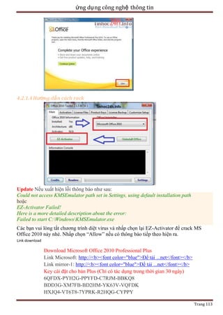 ứng dụ ng công nghệ thông tin

4.2.1.4 Hướng dẫ n cách rack

Update Nếu xuất hiện lỗi thông báo như sau:
Could not access KMSEmulator path set in Settings, using default installation path
hoặc
EZ-Activator Failed!
Here is a more detailed description about the error:
Failed to start C:WindowsKMSEmulator.exe
Các bạn vui lòng tắt chương trình diệt virus và nhấp chọn lại EZ-Activator để crack MS
Office 2010 này nhé. Nhấp chọn ―Allow‖ nếu có thông báo tiếp theo hiện ra.
Link download

Download Microsoft Office 2010 Professional Plus
Link Microsoft: http://<b><font color="blue">Để tải ...net</font></b>
Link mirror-1: http://<b><font color="blue">Để tải ...net</font></b>
Key cài đặt cho bản Plus (Chỉ có tác dụng trong thời gian 30 ngày)
6QFDX-PYH2G-PPYFD-C7RJM-BBKQ8
BDD3G-XM7FB-BD2HM-YK63V-VQFDK
HXJQ4-VT6T8-7YPRK-R2HQG-CYPPY
Trang 113

 