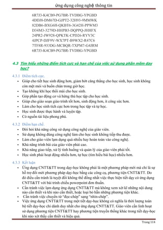 ứng dụ ng công nghệ thông tin
6R7J3-K4CB9-PG7BR-TVDBG-YPGBD
4DDJ8-DM67D-GJPT2-32H93-9MMWK
82DB6-BXG6H-QKBT6-3G42H-PPWM3
D34M3-3279D-HHPB3-DQPPQ-JHHFX
24PR2-JW928-QPKTK-CPD26-RYV3C
4JPCP-DJF9V-WX7PT-B9WX2-R47C6
7TF8R-933DG-MCBQR-TXPM7-G4JRM
6R7J3-K4CB9-PG7BR-TVDBG-YPGBD
4.3 Tìm hiểu những điểm tích cực và hạn chế của việc sử dụng phần mềm dạy
học?

4.3.1 Điểm tích cực.
- Giúp cho tiết học sinh động hơn, giảm bớt căng thẳng cho học sinh, học sinh không
còn mệt mỏi và buồn chán trong giờ học.
- Tạo không khí học thổi mái cho học sinh.
- Góp phần tạo động cơ và hứng thú học tập cho học sinh.
- Giúp cho giáo soạn giáo trình tốt hơn, sinh động hơn, ít công sức hơn.
- Làm cho học sinh tích cực hơn trong học tập và tự học.
- Học sinh được thực hành và luyện tập.
- Có nguồn tài liệu phong phú.
4.3.2
-

Điểm hạn chế.
Đòi hỏi khả năng công sử dụng công nghệ của giáo viên.
Sử dụng không đúng công nghệ làm cho học sinh không tiếp thu được.
Làm cho giáo viên lạm dụng quá nhiều hay hoàn toàn vào công nghệ.
Khả năng trình bài của giáo viên phải cao.
Khả năng giao tiếp, xử lý tình huống và quản lý của giáo viên phải tốt.
Học sinh phải hoạt động nhiều hơn, tự học (tìm hiểu bài học) nhiều hơn.

4.3.3 Kết luận
- Ứng dụng CNTT&TT trong dạy-học không phải là một phương pháp mới mà chỉ là sự
hỗ trợ đổi mới phương pháp dạy-học bằng các công cụ, phương tiện CNTT&TT. Do
đó điều cần tránh là tuyệt đối không thể đồng nhất việc thực hiện tiết dạy có ứng dụng
CNTT&TT với bài trình chiếu powerpoint đơn thuần.
- Cần tránh việc lạm dụng ứng dụng CNTT&TT mà không xem xét kĩ những nội dung
nào cần thiết và khi nào cần thiết, hoặc loại bỏ hẵn những phương tiện khác.
- Cần tránh việc chuyển từ ―đọc-chép‖ sang ―nhìn-chép‖.
- Việc ứng dụng CNTT&TT trong một tiết dạy-học không có nghĩa là thời lượng toàn
bộ tiết dạy-học chỉ dành duy nhất cho ứng dụng CNTT&TT. Giáo viên cần linh hoạt
sử dụng phương tiện CNTT&TT hay phương tiện truyền thống khác trong tiết dạy-học
khi nào xét thấy cần thiết và hiệu quả.
Trang 114

 
