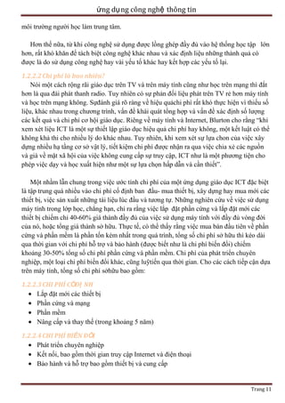 ứng dụ ng công nghệ thông tin
môi trường người học làm trung tâm.
Hơn thế nữa, từ khi công nghệ sử dụng được lồng ghép đầy đủ vào hệ thống học tập lớn
hơn, rất khó khăn để tách biệt công nghệ khác nhau và xác định liệu những thành quả có
được là do sử dụng công nghệ hay vài yếu tố khác hay kết hợp các yếu tố lại.
1.2.2.2 Chi phí là bao nhiêu?
Nói một cách rộng rãi giáo dục trên TV và trên máy tính cũng như học trên mạng thì đắt
hơn là qua đài phát thanh radio. Tuy nhiên có sự phản đối liệu phát trên TV rẻ hơn máy tính
và học trên mạng không. Sựđánh giá rõ ràng về hiệu quảchi phí rất khó thực hiện vì thiếu số
liệu, khác nhau trong chương trình, vấn đề khái quát tổng hợp và vấn đề xác định số lượng
các kết quả và chi phí cơ hội giáo dục. Riêng về máy tính và Internet, Blurton cho rằng ―khi
xem xét liệu ICT là một sự thiết lập giáo dục hiệu quả chi phí hay không, một kết luật có thể
không khả thi cho nhiều lý do khác nhau. Tuy nhiên, khi xem xét sự lựa chon của việc xây
dựng nhiều hạ tầng cơ sở vật lý, tiết kiệm chi phí được nhận ra qua việc chia xẻ các nguồn
và giá về mặt xã hội của việc không cung cấp sự truy cập, ICT như là một phương tiện cho
phép việc dạy và học xuất hiện như một sự lựa chọn hấp dẫn và cần thiết‖.
Một nhầm lẫn chung trong việc ước tính chi phí của một ứng dụng giáo dục ICT đặc biệt
là tập trung quá nhiều vào chi phí cố định ban đầu- mua thiết bị, xây dựng hay mua mới các
thiết bị, việc sản xuất những tài liệu lúc đầu và tương tự. Những nghiên cứu về việc sử dụng
máy tính trong lớp học, chẳng hạn, chỉ ra rằng việc lắp đặt phần cứng và lắp đặt mới các
thiết bị chiếm chỉ 40-60% giá thành đầy đủ của việc sử dụng máy tính với đầy đủ vòng đời
của nó, hoặc tổng giá thành sở hữu. Thực tế, có thể thấy rằng việc mua bán đầu tiên về phần
cứng và phần mềm là phần tốn kém nhất trong quá trình, tổng số chi phí sở hữu thì kéo dài
qua thời gian với chi phí hỗ trợ và bảo hành (được biết như là chi phí biến đổi) chiếm
khoảng 30-50% tổng số chi phí phần cứng và phần mềm. Chi phí của phát triển chuyên
nghiệp, một loại chi phí biến đổi khác, cũng luỹtiến qua thời gian. Cho các cách tiếp cận dựa
trên máy tính, tổng số chi phí sởhữu bao gồm:
1.2.2.3 CHI PHÍ CỐĐỊ NH
Lắp đặt mới các thiết bị
Phần cứng và mạng
Phần mềm
Nâng cấp và thay thế (trong khoảng 5 năm)
1.2.2.4 CHI PHÍ BIẾN ĐỔI
Phát triển chuyên nghiệp
Kết nối, bao gồm thời gian truy cập Internet và điện thoại
Bảo hành và hỗ trợ bao gồm thiết bị và cung cấp

Trang 11

 