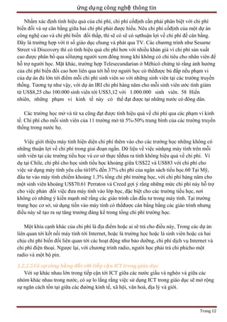 ứng dụ ng công nghệ thông tin
Nhằm xác định tính hiệu quả của chi phí, chi phí cốđịnh cần phải phân biệt với chi phí
biến đối và sự cân bằng giữa hai chi phí phải được hiểu. Nêu chi phí cốđịnh của một dự án
công nghệ cao và chi phí biến đổi thấp, thì sẽ có sẽ có sựthuận lợi về chi phí để cân bằng.
Đây là trường hợp với tỉ số giáo dục chung và phát qua TV. Các chương trình như Sesame
Street và Discovery thì có tính hiệu quả chi phí hơn với nhiều khán giả vì chi phí sản xuất
cao được phân bổ qua sốlượng người xem đông trong khi không có chi tiêu cho nhân viên để
hỗ trợ người học. Mặt khác, trường hợp Telesecundarian ở Mêhicô chứng tỏ rằng ảnh hưởng
của chi phí biến đổi cao hơn liên qua tới hỗ trợ người học có thểđược bù đắp nếu phạm vi
của dự án đủ lớn tới điểm mỗi chi phí sinh viên so với những sinh viên tại các trường truyền
thống. Tương tự như vậy, với dự án IRI chi phí hàng năm cho mỗi sinh viên ước tính giảm
từ US$8,25 cho 100.000 sinh viên tới US$3,12 với 1.000.000 sinh viên. 58 Hiển
nhiên, những phạm vi kinh tế này có thể đạt được tại những nước có đông dân.
Các trường học mở và từ xa cũng đạt được tính hiệu quả về chi phí qua các phạm vi kinh
tế. Chi phí cho mỗi sinh viên của 11 trường mở từ 5%-50% trung bình của các trường truyền
thống trong nước họ.
Việc giới thiệu máy tính hiện diện chi phí thêm vào cho các trường học những không có
những thuận lợi về chi phí trong giai đoạn ngắn. Dữ liệu về việc sửdụng máy tính trên mỗi
sinh viên tại các trường tiểu học và cơ sở thực tếđưa ra tính không hiệu quả về chi phí. Ví
dụ tại Chile, chi phí cho học sinh tiểu học khoảng giữa US$22 và US$83 với chi phí cho
việc sử dụng máy tính yêu cầu từ10% đến 37% chi phí của ngân sách tiểu học.60 Tại Mỹ,
đầu tư vào máy tính chiếm khoảng 1.3% tổng chi phí trường học, với chi phí hàng năm cho
một sinh viên khoảng US$70.61 Perraton và Creed gợi ý rằng những mức chi phí này hỗ trợ
cho việc phản đối việc đưa máy tính vào lớp học, đặc biệt cho các trường tiểu học, nơi
không có những ý kiến mạnh mẽ rằng các giáo trình cần đầu tư trong máy tính. Tại trường
trung học cơ sở, sử dụng tiền vào máy tính có thểđược cân bằng bằng các giáo trình nhưng
điều này sẽ tạo ra sự tăng trưởng đáng kể trong tổng chi phí trường học.
Một khía cạnh khác của chi phí là địa điểm hoặc ai sẽ trả cho điều này, Trong các dự án
liên quan tới kết nối máy tính tới Internet, hoặc là trường học hoặc là sinh viên hoặc cả hai
chịu chi phí biến đổi liên quan tới các hoạt động như bảo dưỡng, chi phí dịch vụ Internet và
chi phí điện thoại. Ngược lại, với chương trình radio, người học phải trả chi phicho một
radio và một bộ pin.
1.2.2.5 Có sự công bằ ng đối với tiế p cậ n ICT trong giáo dục
Với sự khác nhau lớn trong tiếp cận tới ICT giữa các nước giầu và nghèo và giữa các
nhóm khác nhau trong nước, có sự lo lắng rằng việc sử dụng ICT trong giáo dục sẽ mở rộng
sự ngăn cách tồn tại giữa các đường kinh tế, xã hội, văn hoá, địa lý và giới.

Trang 12

 