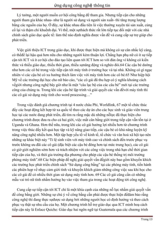 ứng dụ ng công nghệ thông tin
Lý tưởng, một người muốn cơ hội công bằng để tham gia. Nhưng tiếp cận cho những
người tham gia khác nhau- như là người sử dụng và người sản xuất- thì tăng trọng lượng
bằng các nguồn của họ. Ở đây, sự khác nhau đầu tiên là việc thường xuyên tái sản xuất, củng
cố lại và thậm chí khuếnh đại. Vì thế, một sựthách thức rất lớn tiếp tục đối mặt với các nhà
chính sách giáo dục quốc tế: làm thế nào định nghĩa được vấn đề và cung cấp sự trợ giúp cho
phát triển.
Việc giới thiệu ICT trong giáo dục, khi được thực hiện mà không có sự cân nhắc kỹ càng,
có thểđể lại hậu quả hơn nữa cho những người kém thuận lợi. Chẳng hạn phụ nữ có ít sự tiếp
cận tới ICT và ít cơ hội cho đào tạo liên quan tới ICT hơn so với đàn ông vì không có kiến
thức và thiếu giáo dục, thiếu thời gian, thiếu sựnăng động và nghèo đói.64 Các cậu bé dường
như hơn các cô bé trong việc tiếp cận tới máy tính ở trường học và tại nhà. Không có gì ngạc
nhiên vì các cậu bé có xu hướng thích làm việc với máy tính hơn các cô bé.65 Như hiệp hội
Mỹ về các trường đại học cho nữ báo cáo, ―các cô gái đã thu hẹp có ý nghĩa khoảng cách
vềgiới nhưng công nghệ bây giờ như là một ―câu lạc bộ của các câu bé‖ mới tại các trường
công của chúng ta. Trong khi các cậu bé lập trình và giải quyết các vấn đềvới máy tính thì
các cô gái sử dụng máy tính cho word processing…‖
Trong việc đánh giá chương trình tại 4 nước châu Phi, Worldlink, 67 một tổ chức thúc
đẩy các hoạt động kết hợp từ xa quốc tế theo các dự án cho các học sinh và giáo viên trung
học tại các nước đang phát triển, đã tìm ra rằng mặc dù những nỗlực đã thực hiện cho
chương trình được đưa ra cho cả hai giới, việc mất cân bằng giới trong tiếp cận vẫn tồn tại ở
Uganda và Ghana. Hơn thế nữa, trong khi các cô gái hưởng lợi nhiều hơn từ chương trình
trong việc thúc đẩy kết quả học tập và kỹ năng giao tiếp, các cậu bé có khả năng luyện kỹ
năng công nghệ nhiều hơn. Một tập hợp yếu tố về kinh tế, tổ chức và văn hoá xã hội tạo nên
những sự khác biệt này ―Tỉ lệ sinh viên với máy tính cao và chính sách đến trước phục vụ
trước không ưu đãi các cô gái (đặc biệt các cậu bé đông hơn tại mức trung học), các cô gái
có giờ giới nghiêm sớm hơn và trách nhiệm với các công việc trong nhà hạn chế thời gian
tiếp cận của họ, và thói gia trưởng địa phương cho phép các cậu bé thống trị môi trường
phòng máy tính‖.68 Các biện pháp đề nghị giải quyết vấn đềgiới này bao gồm khuyến khích
các trường học phát triển chính sách ―Sử dụng công bằng‖ tại các phòng máy tính, tiến hành
các phiên họp về nhạy cảm giới tính và khuyến khích giảm những công việc sau khi học cho
các cô gái để có nhiều thời gian sử dụng máy tính hơn. 69 Các cô gái cũng cần có những
mẫu vai trò nữ tính nhằm hướng họ vào việc tham gia trong các hoạt động tới công nghệ.
Cung cấp sự tiếp cận tới ICT chỉ là một khía cạnh của những nỗ lực nhằm giải quyết vấn
đề công bằng giới. Những sự chú ý về công bằng cần phải được thực hiện đểđảm bảo rằng
công nghệ thì đang thực sựđược sử dụng bởi những người học có định hướng và theo cách
phục vụ thật sự nhu cầu của họ. Một chương trình hỗ trợ giáo dục qua ICT minh hoạ cách
tiếp cận này là Enlace Quiche: Giáo dục hai ngôn ngữ tại Guatemala qua các chương trình
Trang 13

 