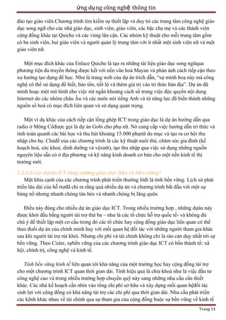 ứng dụ ng công nghệ thông tin
đào tạo giáo viên.Chương trình tìm kiếm sự thiết lập và duy trì các trung tâm công nghệ giáo
dục song ngữ cho các nhà giáo dục, sinh viên, giáo viên, các bậc cha mẹ và các thành viên
cộng đồng khác tại Quiche và các vùng lân cận. Các nhóm kỹ thuật cho mỗi trung tâm gồm
có ba sinh viên, hai giáo viên và người quản lý trung tâm với ít nhất một sinh viên nữ và một
giáo viên nữ.
Một mục đích khác của Enlace Quiche là tạo ra những tài liệu giáo dục song ngữqua
phương tiện đa truyền thông được kết với nền văn hoá Mayan và phản ánh cách tiếp cận theo
xu hướng tạo dựng để học. Như là trang web của dự án trích dẫn, ―sự minh hoạ này mà công
nghệ có thể sử dụng để biết, bảo tồn, tiết lộ và thêm giá trị vào tri thức bản địa‖. Dự án đã
minh hoạc một mô hình cho việc rút ngắn khoảng cách số trong việc độc quyền nội dung
Internet do các nhóm châu Âu và các nước nói tiếng Anh và từ năng lực đã biến thành những
nguồn số hoá có mục đích liên quan và sử dụng quan trọng.
Một ví dụ khác của cách tiếp cận lồng ghép ICT trong giáo dục là dự án hướng dẫn qua
radio ở Mông Cổđược gọi là dự án Gobi cho phụ nữ. Nó cung cấp việc hướng dẫn tri thức và
tính toán quanh các bài học và thu hút khoảng 15.000 phụnữ du mục và tạo ra cơ hội thu
nhập cho họ. Chủđề của các chương trình là các kỹ thuật nuôi thú, chăm sóc gia đình (kế
hoạch hoá, sức khoẻ, dinh dưỡng và vệsinh), tạo thu nhập qua việc sử dụng những nguồn
nguyên liệu sẵn có ở địa phương và kỹ năng kinh doanh cơ bản cho một nền kinh tế thị
trường mới.
1.2.2.6 Các dự án ICT tăng cường giáo dục liệu có bề n vững?
Một khía cạnh của các chương trình phát triển thường lờđi là tính bền vững. Lịch sử phát
triển lâu dài của hỗ trợđã chỉ ra rằng quá nhiều dự án và chương trình bắt đầu với một sự
bùng nổ nhưng nhanh chóng tàn héo và nhanh chóng bị lãng quên.
Điều này đúng cho nhiều dự án giáo dục ICT. Trong nhiều trường hợp , những dựán này
được khởi đầu bằng người tài trợ thứ ba – như là các tổ chức hỗ trợ quốc tế- và không đủ
chú ý để thiết lập một cơ cấu trong đó các tổ chức hay cộng đồng giáo dục liên quan có thể
theo đuổi dự án của chính mình hay với mối quan hệ đối tác với những người tham gia khác
sau khi người tài trợ rút khỏi. Nhưng chi phí và tài chính không chỉ là rào cản duy nhất tới sự
bền vững. Theo Cisler, sựbền vững của các chương trình giáo dục ICT có bốn thành tố: xã
hội, chính trị, công nghệ và kinh tế.
Tính bền vững kinh tế liên quan tới khả năng của một trường học hay cộng đồng tài trợ
cho một chương trình ICT quan thời gian dài. Tính hiệu quả là chìa khoá như là việc đầu tư
công nghệ cao và trong nhiều trường hợp chuyển quỹ này sang những nhu cầu cần thiết
khác. Các nhà kế hoạch cần nhìn vào tổng chi phí sở hữu và xây dựng mối quan hệđối tác
sinh lợi với cộng đồng có khả năng tài trợ các chi phí qua thời gian dài. Nhu cầu phát triển
các kênh khác nhau về tài chính qua sự tham gia của cộng đồng buộc sự bền vững về kinh tế
Trang 14

 
