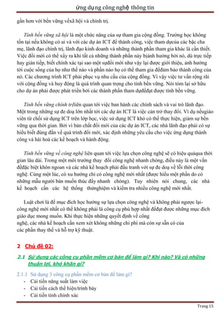 ứng dụ ng công nghệ thông tin
gần hơn với bền vững vềxã hội và chính trị.
Tính bền vững xã hội là một chức năng của sự tham gia cộng đồng. Trường học không
tồn tại nếu không có ai và với các dự án ICT để thành công, việc tham dựcủa các bậc cha
mẹ, lãnh đạo chính trị, lãnh đạo kinh doanh và những thành phần tham gia khác là cần thiết.
Việc đổi mới có thể xẩy ra khi tất cả những thành phần này bịảnh hưởng bởi nó, dù trực tiếp
hay gián tiếp, biết chính xác tại sao một sựđổi mới như vậy lại được giới thiệu, ảnh hưởng
tới cuộc sống của họ như thế nào và phần nào họ có thể tham gia đểđảm bảo thành công của
nó. Các chương trình ICT phải phục vụ nhu cầu của cộng đồng. Vì vậy việc tư vấn rộng rãi
với cộng đồng và huy động là quá trình quan trọng cho tính bền vững. Nói tóm lại sở hữu
cho dự án phải được phát triển bởi các thành phần tham dựđểđạt được tính bền vững.
Tính bền vững chính trịliên quan tới việc ban hành các chính sách và vai trò lãnh đạo.
Một trong những sự đe doạ lớn nhất tới các dự án ICT là việc cản trở thay đổi. Ví dụ nếugiáo
viên từ chối sử dụng ICT trên lớp học, việc sử dụng ICT khó có thể thực hiện, giảm sự bền
vững qua thời gian. Bởi vì bản chất đổi mới của các dự án ICT, các nhà lãnh đạo phải có sự
hiểu biết đúng đắn về quá trình đổi mới, xác định những yêu cầu cho việc ứng dụng thành
công và hài hoà các kế hoạch và hành động.
Tính bền vững về công nghệ liên quan tới việc lựa chọn công nghệ sẽ có hiệu quảqua thời
gian lâu dài. Trong một môi trường thay đổi công nghệ nhanh chóng, điều này là một vấn
đềđặc biệt khôn ngoan và các nhà kế hoạch phải đấu tranh với sự đe doạ về lỗi thời công
nghệ. Cùng một lúc, có xu hướng chỉ có công nghệ mới nhất (được hiểu một phần do có
những mẫu người bán muốn thúc đẩy nhanh chóng). Tuy nhiên nói chung, các nhà
kế hoạch cần các hệ thống thửnghiệm và kiểm tra nhiều công nghệ mới nhất.
Luật chơi là để mục đích học hướng sự lựa chọn công nghệ và không phải ngược lạicông nghệ mới nhất có thể không phải là công cụ phù hợp nhất đểđạt được những mục đích
giáo dục mong muốn. Khi thực hiện những quyết định về công
nghệ, các nhà kế hoạch cần xem xét không những chi phí mà còn sự sẵn có của
các phần thay thế và hỗ trợ kỹ thuật.
2 Chủ đề 02:
2.1 Sử dụng các công cụ phần mềm cơ bản để làm gì? Khi nào? Và có những
thuận lợi, khó khăn gì?

2.1.1 Sử dụng 3 công cụ phần mềm cơ bản để làm gì?
ệc
/trình bày
Trang 15

 