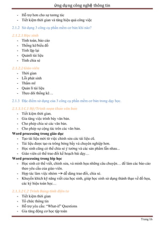 ứng dụ ng công nghệ thông tin
- Tiết kiệm thời gian và tăng hiệu quả công việc
2.1.2 Sử dụng 3 công cụ phần mềm cơ bản khi nào?
2.1.2.1 Học sinh
- Tính toán, báo cáo
- Thống kê/biểu đồ
ại
- Quảnlí tài liệu
- Tính chia sẻ
2.1.2.2 Giáo viên
- Thời gian
- Lỗi phát sinh
- Thẩ
- Quản lí tài liệu
- Theo dõi thống kê…
2.1.3 Đặc điểm sử dụng của 3 công cụ phần mềm cơ bản trong dạy học.
2.1.3.1 C.1 /Trì
n
.
.
.
.
Word processing trong giáo dục
- Tạo tài liệu mới từ việc chỉ
ệu cũ.
- Tài liệ
ạo ra trông bóng bẩy và chuyên nghiệp hơn.
- Học sinh cũng có thể chia sẻ
ởng và các sản phẩm lẫn nhau...
- Giáo viên có thể trao đổi kế hoạch bài dạy…
Word processing trong lớp học
- Học sinh có thể viết, chỉ
, và minh họa những câu chuyện… để làm các báo cáo
theo yêu cầu của giáo viên.
ệc nhóm
dễ dàng trao đổi, chia sẻ.
- Khuyến khích kỹ năng viết của học sinh, giúp họ
ụng thành thạo về đồ họa,
các ký hiệu toán học…
2.1.3.2
ng tí
- Tiết kiệm thời gian
- Tổ chức thông tin
- Hỗ
ầu: ―What-if‖ Questions
- Gia tăng động cơ học tập toán
Trang 16

 
