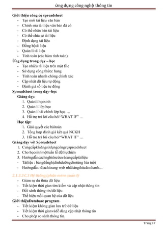 ứng dụ ng công nghệ thông tin
Giới thiệu công cụ spreadsheet
- Tạo mới tài liệu văn bản
- Chỉ
ệu văn bản đã có
- Có thể nhân bản tài liệu
- Có thể chia sẻ tài liệu
- Định dạng tài liệu
- Đồng bộtài liệu
- Quản lí tài liệu
- Tính toán (các hàm tính toán)
Ứ
–
- Tạo nhiều tài liệu trên một file
ụng công thứcc hung
- Tính toán nhanh chóng chính xác
- Cập nhật dữ liệu tự động
- Đánh giá số liệu tự động
Spreadsheet trong dạy–học
:
1. Quảnlí họcsinh
2. Quản lí lớp học
3. Quản lí tài chính lớp học….
4. Hỗ
ả lời câu hỏi―WHAT IF‖ …
ập:
1. Giải quyết các bàitoán
2. Tổ
ết quả NCKH
3. Hỗ
ả lời câu hỏi―WHAT IF‖ …
Giảng dạy với Spreadsheet
1. Cungcấ
ụngcôngcụspreadsheet
2. Cho họcsinhmộttuần lễ đểthựchiện
3. Hướngdẫncáchnghiêncứuvàcungcấptàiliệu
- Tàiliệu : bảngđềnghịdinhdưỡngchotừng lứa tuổi
- Hướngdẫn: địachỉtrang web nhàhàngthứcănnhanh…
2.1.3.3 C.3
- Giảm sự dư thừa dữ liệu
- Tiết kiệm thời gian tìm kiếm và cập nhật thông tin
- Đối sánh thông tin/dữ liệu
- Thể hiện mối quan hệ của dữ liệu
Giới thiệuDatabase program
- Tiết kiệm không gian lưu trữ dữ liệu
- Tiết kiệm thời gianvàdễ dàng cập nhật thông tin
- Cho phép so sánh thông tin.
Trang 17

 