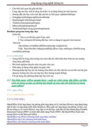 ứng dụ ng công nghệ thông tin
- Cho biết mối quan hệ giữa dữ liệu
- Cung cấp cho họ
ế
ụng thông tin trên internet
- Hướng dẫn cho họ
ỏi có liên quan vàphântíchkếtquả
- Giảngdạycáckỹnăngtự nghiêncứuvàhọctập
- Dạykỹnăngtổ chứ
- Tìmhiểuvềsứcmạnhcủathôngtin
ệmgiảthuyết
- Tìmkiếmthôngtin trong quátrìnhnghiêncứu
Database program trong dạy–học
Giáoviên
1. Tạo cơ sở dữ liệu quản lí học sinh
2. Tạo webquest để hướng dẫn họ
ụngt ài nguyên trên internet
-Họcsinhtạo cơsởdữliệu đểhỗ
ệchọctập vànghiêncứu.
Vídụ: Họcsinhcóthể
ụngcơsởdữliệu đểlưu vàlọc rathôngtin cầnthiết trong
cơsởdữliệu phứctạp.
2.1.4 d. Khó khăn
- Trang thiết bị trong nhà trường còn chưa đầy đù, điều kiện thực hiện tại các trường
chưa được phổ biến.
- Đòi kinh nghiệm chuyên môn của giáo viên cao.
- Khả năng sử dụng công nghệ của giáo viên.
- Phương pháp dạy học tại các trường chưa được cải tiến, đòi hỏi sự cải tiến của bộ giáo
dục(các trường chủ yếu còn dạy học theo hướng truyền thống).
- Chỉ áp dụng cho phương pháp dạy học tích cực.
2.2 Tìm hiểu open_office, google docs – xuất xứ, chức năng, đặc điểm, cài đặc,
cách sử dụng cơ bản và những thủ thuật và mẹo vặt cần biết khi sử dụng
open office?

2.2.1 open_office
2.2.1.1 Giới thiệ u và cài đặ t
2.2.1.1.1Giới thiệu:
OpenOffice là bộ ứng dụng văn phòng gồm ứng dụng xử lý văn bản (Writer), ứng dụng bảng
tính (Calc) và ứng dụng trình diễn (Impress). Bên cạnh các ứng dụng văn phòng cơ bản, còn
hỗ trợ công cụ vẽ vector (Draw), truy cập cơ sở dữ liệu, xuất bản tài liệu thành dạng Portable
Document Format (PDF) và trình diễn định dạng Flash (SWF). Bộ OpenOffice hoàn toàn
tương thích với bộ Micrsoft Office.
OpenOffice.org Writer (chương trình soạn thảo văn bản)
OpenOffice.org Calc (chương trình tính tóan)
OpenOffice.org Impress (chương trình trình diễn)
Trang 18

 
