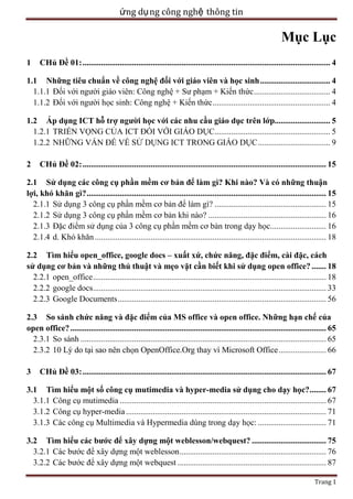 ứng dụ ng công nghệ thông tin

Mục Lục
1

CHủ Đề 01: ........................................................................................................................ 4

1.1 Những tiêu chuẩn về công nghệ đối với giáo viên và học sinh .................................. 4
1.1.1 Đối với người giáo viên: Công nghệ + Sư phạm + Kiến thức ..................................... 4
1.1.2 Đối với người học sinh: Công nghệ + Kiến thức ......................................................... 4
1.2 Áp dụng ICT hỗ trợ người học với các nhu cầu giáo dục trên lớp........................... 5
1.2.1 TRIỂN VỌNG CỦA ICT ĐỐI VỚI GIÁO DỤC........................................................ 5
1.2.2 NHỮNG VẤN ĐỀ VỀ SỬ DỤNG ICT TRONG GIÁO DỤC ................................... 9
2

CHủ Đề 02: ...................................................................................................................... 15

2.1 Sử dụng các công cụ phần mềm cơ bản để làm gì? Khi nào? Và có những thuận
lợi, khó khăn gì? .................................................................................................................... 15
2.1.1 Sử dụng 3 công cụ phần mềm cơ bản để làm gì? ...................................................... 15
2.1.2 Sử dụng 3 công cụ phần mềm cơ bản khi nào? ......................................................... 16
2.1.3 Đặc điểm sử dụng của 3 công cụ phần mềm cơ bản trong dạy học........................... 16
2.1.4 d. Khó khăn ................................................................................................................ 18
2.2 Tìm hiểu open_office, google docs – xuất xứ, chức năng, đặc điểm, cài đặc, cách
sử dụng cơ bản và những thủ thuật và mẹo vặt cần biết khi sử dụng open office? ....... 18
2.2.1 open_office ................................................................................................................. 18
2.2.2 google docs................................................................................................................. 33
2.2.3 Google Documents ..................................................................................................... 56
2.3 So sánh chức năng và đặc điểm của MS office và open office. Những hạn chế của
open office? ............................................................................................................................ 65
2.3.1 So sánh ....................................................................................................................... 65
2.3.2 10 Lý do tại sao nên chọn OpenOffice.Org thay vì Microsoft Office ....................... 66
3

CHủ Đề 03: ...................................................................................................................... 67

3.1 Tìm hiểu một số công cụ mutimedia và hyper-media sử dụng cho dạy học?........ 67
3.1.1 Công cụ mutimedia .................................................................................................... 67
3.1.2 Công cụ hyper-media ................................................................................................. 71
3.1.3 Các công cụ Multimedia và Hypermedia dùng trong dạy học: ................................. 71
3.2 Tìm hiểu các bước để xây dựng một weblesson/webquest? .................................... 75
3.2.1 Các bước để xây dựng một weblesson ....................................................................... 76
3.2.2 Các bước để xây dựng một webquest ........................................................................ 87
Trang 1

 