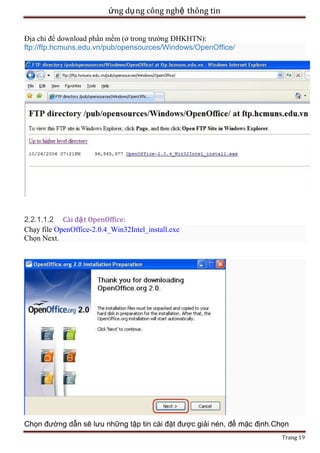ứng dụ ng công nghệ thông tin
Địa chỉ để download phần mềm (ở trong trường ĐHKHTN):
ftp://ftp.hcmuns.edu.vn/pub/opensources/Windows/OpenOffice/

2.2.1.1.2 Cài đặ t OpenOffice:
Chạy file OpenOffice-2.0.4_Win32Intel_install.exe
Chọn Next.

Chọn đường dẫn sẽ lưu những tập tin cài đặt được giải nén, để mặc định.Chọn
Trang 19

 