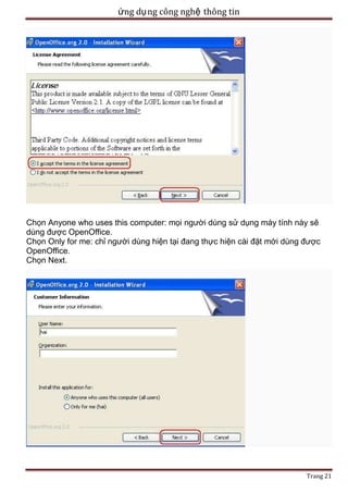 ứng dụ ng công nghệ thông tin

Chọn Anyone who uses this computer: mọi người dùng sử dụng máy tính này sẽ
dùng được OpenOffice.
Chọn Only for me: chỉ người dùng hiện tại đang thực hiện cài đặt mới dùng được
OpenOffice.
Chọn Next.

Trang 21

 