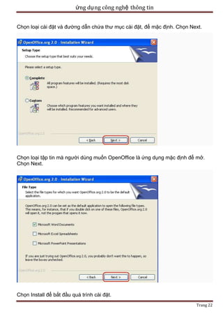 ứng dụ ng công nghệ thông tin
Chọn loại cài đặt và đường dẫn chứa thư mục cài đặt, để mặc định. Chọn Next.

Chọn loại tập tin mà người dùng muốn OpenOffice là ứng dụng mặc định để mở.
Chọn Next.

Chọn Install để bắt đầu quá trình cài đặt.
Trang 22

 