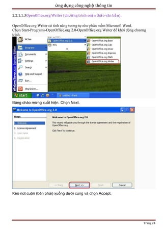 ứng dụ ng công nghệ thông tin
2.2.1.1.3OpenOffice.org Writer (chương trình soạ n thả o văn bả n):
OpenOffice.org Writer có tính năng tương tự như phần mềm Microsoft Word.
Chọn Start-Programs-OpenOffice.org 2.0-OpenOffice.org Writer để khởi động chương
trình.

Bảng chào mừng xuất hiện. Chọn Next.

Kéo nút cuộn (bên phải) xuống dưới cùng và chọn Accept.

Trang 24

 