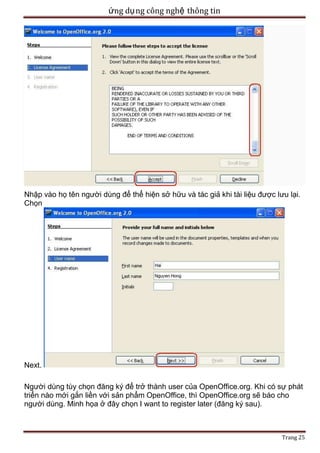 ứng dụ ng công nghệ thông tin

Nhập vào họ tên người dùng để thể hiện sở hữu và tác giả khi tài liệu được lưu lại.
Chọn

Next.
Người dùng tùy chọn đăng ký để trở thành user của OpenOffice.org. Khi có sự phát
triển nào mới gắn liền với sản phẩm OpenOffice, thì OpenOffice.org sẽ báo cho
người dùng. Minh họa ở đây chọn I want to register later (đăng ký sau).

Trang 25

 