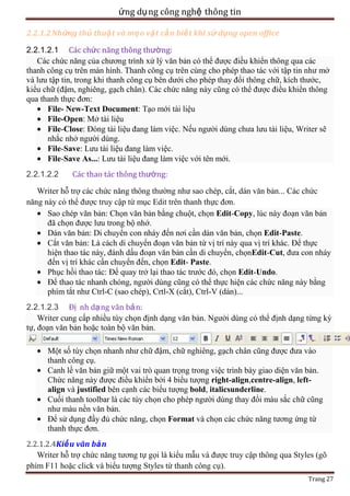 ứng dụ ng công nghệ thông tin
2.2.1.2 Những thủ thuậ t và mẹ o vặt cầ n biết khi sử dụng open office
2.2.1.2.1 Các chức năng thông thường:
Các chức năng của chương trình xử lý văn bản có thể được điều khiển thông qua các
thanh công cụ trên màn hình. Thanh công cụ trên cùng cho phép thao tác với tập tin như mở
và lưu tập tin, trong khi thanh công cụ bên dưới cho phép thay đổi thông chữ, kích thước,
kiểu chữ (đậm, nghiêng, gạch chân). Các chức năng này cũng có thể được điều khiển thông
qua thanh thực đơn:
File- New-Text Document: Tạo mới tài liệu
File-Open: Mở tài liệu
File-Close: Đóng tài liệu đang làm việc. Nếu người dùng chưa lưu tài liệu, Writer sẽ
nhắc nhở người dùng.
File-Save: Lưu tài liệu đang làm việc.
File-Save As...: Lưu tài liệu đang làm việc với tên mới.
2.2.1.2.2

Các thao tác thông thường:

Writer hỗ trợ các chức năng thông thường như sao chép, cắt, dán văn bản... Các chức
năng này có thể được truy cập từ mục Edit trên thanh thực đơn.
Sao chép văn bản: Chọn văn bản bằng chuột, chọn Edit-Copy, lúc này đoạn văn bản
đã chọn được lưu trong bộ nhớ.
Dán văn bản: Di chuyển con nháy đến nơi cần dán văn bản, chọn Edit-Paste.
Cắt văn bản: Là cách di chuyển đoạn văn bản từ vị trí này qua vị trí khác. Để thực
hiện thao tác này, đánh dấu đoạn văn bản cần di chuyển, chọnEdit-Cut, đưa con nháy
đến vị trí khác cần chuyển đến, chọn Edit- Paste.
Phục hồi thao tác: Để quay trở lại thao tác trước đó, chọn Edit-Undo.
Để thao tác nhanh chóng, người dùng cũng có thể thực hiện các chức năng này bằng
phím tắt như Ctrl-C (sao chép), Crtl-X (cắt), Ctrl-V (dán)...
2.2.1.2.3 Đị nh dạ ng văn bả n:
Writer cung cấp nhiều tùy chọn định dạng văn bản. Người dùng có thể định dạng từng ký
tự, đoạn văn bản hoặc toàn bộ văn bản.
Một số tùy chọn nhanh như chữ đậm, chữ nghiêng, gạch chân cũng được đưa vào
thanh công cụ.
Canh lề văn bản giữ một vai trò quan trọng trong việc trình bày giao diện văn bản.
Chức năng này được điều khiển bởi 4 biểu tượng right-align,centre-align, leftalign và justified bên cạnh các biểu tượng bold, italicsunderline.
Cuối thanh toolbar là các tùy chọn cho phép người dùng thay đổi màu sắc chữ cũng
như màu nền văn bản.
Để sử dụng đầy đủ chức năng, chọn Format và chọn các chức năng tương ứng từ
thanh thực đơn.
2.2.1.2.4Kiể u văn bả n
Writer hỗ trợ chức năng tương tự gọi là kiểu mẫu và được truy cập thông qua Styles (gõ
phím F11 hoặc click và biểu tượng Styles từ thanh công cụ).
Trang 27

 