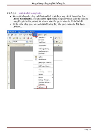 ứng dụ ng công nghệ thông tin

2.2.1.2.5 Mộ t số chức năng khác:
Writer tích hợp sẵn công cụ kiểm tra chính tả và được truy cập từ thanh thực đơn
(Tools- Spellchecks). Tùy chọn auto-spellcheck cho phép Writer kiểm tra chính tả
trong lúc gõ văn bản, nếu có lỗi sẽ xuất hiện dấu gạch chân màu đỏ dưới từ đó.
Để bỏ chức năng kiểm tra chính tả (sẽ không thấy dấu gạch chân màu đỏ): ToolOptions...

Trang 28

 