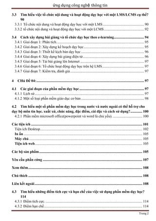 ứng dụ ng công nghệ thông tin
Tìm hiểu việc tổ chức nội dung và hoạt động dạy học với một LMS/LCMS cụ thể?
90
3.3.1 Tổ chức nội dung và hoạt động dạy học với một LMS ............................................. 90
3.3.2 tổ chức nội dung và hoạt động dạy học với một LCMS ............................................ 92

3.3

3.4 Cách xây dựng bài giảng và tổ chức dạy học theo e-learning ................................. 94
3.4.1 Giai đoạn 1: Phân tích. ............................................................................................... 95
3.4.2 Giai đoạn 2: Xây dựng kế hoạch dạy học .................................................................. 95
3.4.3 Giai đoạn 3: Thiết kế kịch bản dạy học ..................................................................... 96
3.4.4 Giai đoạn 4: Xây dựng bài giảng điện tử ................................................................... 96
3.4.5 Giai đoạn 5: Tải bài giảng lên Internet ...................................................................... 97
3.4.6 Giai đoạn 6: Tổ chức hoạt động dạy học trên hệ LMS .............................................. 97
3.4.7 Giai đoạn 7: Kiểm tra, đánh giá ................................................................................. 97
CHủ Đề 04: ...................................................................................................................... 97

4

4.1 Các giai đoạn của phần mềm dạy học ....................................................................... 97
4.1.1 Lịch sử ........................................................................................................................ 97
4.1.2 Một số loại phần mềm giáo dục cơ bản ..................................................................... 98
4.2 Tìm hiểu một số phần mềm dạy học trong nước và nước ngoài có thể hỗ trợ cho
dạy bộ môn tin học. xuất xứ, chức năng, đặc điểm, cài đặc và cách sử dụng? ............. 100
4.2.1 Phần mềm microsoft office(powerpoint và word là chủ yếu). ................................ 100
Các tiện ích .......................................................................................................................... 101
Tiện ích Desktop ................................................................................................................ 102
In ấn .................................................................................................................................. 105
Máy chủ ............................................................................................................................ 105
Tiện ích web...................................................................................................................... 105
Các bộ sản phẩm ................................................................................................................. 105
Yêu cầu phần cứng ............................................................................................................. 107
Xem thêm ............................................................................................................................. 108
Chú thích ............................................................................................................................. 108
Liên kết ngoài ...................................................................................................................... 108
Tìm hiểu những điểm tích cực và hạn chế của việc sử dụng phần mềm dạy học?
114
4.3.1 Điểm tích cực. .......................................................................................................... 114
4.3.2 Điểm hạn chế............................................................................................................ 114

4.3

Trang 2

 