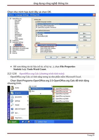 ứng dụ ng công nghệ thông tin
Chọn như minh họa dưới đây và chọn OK.

Để xem thông tin tài liệu (số từ, số ký tự...), chọn File-PropertiesStatistic hoặc Tools-Word Count.
2.2.1.2.6 OpenOffice.org Calc (chương trình tính toán):
OpenOffice.org Calc có tính năng tương tự như phần mềm Microsoft Excel.
Chọn Start-Programs-OpenOffice.org 2.0-OpenOffice.org Calc để khởi động
chương trình.

Trang 29

 
