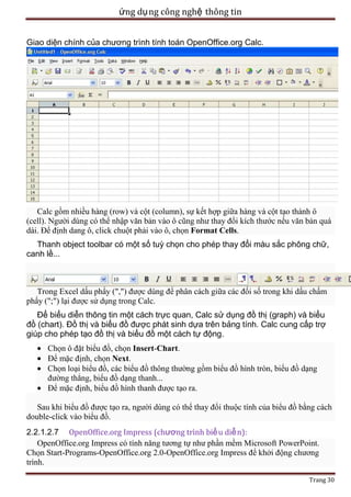 ứng dụ ng công nghệ thông tin
Giao diện chính của chương trình tính toán OpenOffice.org Calc.

Calc gồm nhiều hàng (row) và cột (column), sự kết hợp giữa hàng và cột tạo thành ô
(cell). Người dùng có thể nhập văn bản vào ô cũng như thay đổi kích thước nếu văn bản quá
dài. Để định dang ô, click chuột phải vào ô, chọn Format Cells.
Thanh object toolbar có một số tuỳ chọn cho phép thay đổi màu sắc phông chữ,
canh lề...

Trong Excel dấu phẩy (",") được dùng để phân cách giữa các đối số trong khi dấu chấm
phẩy (";") lại được sử dụng trong Calc.
Để biểu diễn thông tin một cách trực quan, Calc sử dụng đồ thị (graph) và biểu
đồ (chart). Đồ thị và biểu đồ được phát sinh dựa trên bảng tính. Calc cung cấp trợ
giúp cho phép tạo đồ thị và biểu đồ một cách tự động.
Chọn ô đặt biểu đồ, chọn Insert-Chart.
Để mặc định, chọn Next.
Chọn loại biểu đồ, các biểu đồ thông thường gồm biểu đồ hình tròn, biểu đồ dạng
đường thẳng, biểu đồ dạng thanh...
Để mặc định, biểu đồ hình thanh được tạo ra.
Sau khi biểu đồ được tạo ra, người dùng có thể thay đổi thuộc tính của biểu đồ bằng cách
double-click vào biểu đồ.
2.2.1.2.7 OpenOffice.org Impress (chương trình biể u diễ n):
OpenOffice.org Impress có tính năng tương tự như phần mềm Microsoft PowerPoint.
Chọn Start-Programs-OpenOffice.org 2.0-OpenOffice.org Impress để khởi động chương
trình.
Trang 30

 