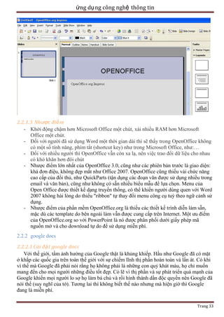 ứng dụ ng công nghệ thông tin

2.2.1.3 Nhược điể m
- Khởi động chậm hơn Microsoft Office một chút, xài nhiều RAM hơn Microsoft
Office một chút.
- Đối với người đã sử dụng Word một thời gian dài thì sẽ thấy trong OpenOffice không
có một số tính năng, phím tắt (shortcut key) như trong Microsoft Office, như:…
- Đối với nhiều người thì OpenOffice vẫn còn xa lạ, nên việc trao đổi dữ liệu cho nhau
có khó khăn hơn đôi chút
- Nhược điểm lớn nhất của OpenOffice 3.0, cũng như các phiên bản trước là giao diện:
khá đơn điệu, không đẹp mắt như Office 2007. OpenOffice cũng thiếu vài chức năng
cao cấp của đối thủ, như QuickParts (tận dụng các đoạn văn được sử dụng nhiều trong
email và văn bản), cũng như không có sẵn nhiều biểu mẫu để lựa chọn. Menu của
Open Office được thiết kế dạng truyền thống, có thể khiến người dùng quen với Word
2007 không hài lòng do thiếu "ribbon" tự thay đổi menu công cụ tuỳ theo ngữ cảnh sử
dụng.
- Nhược điểm của phần mềm OpenOffice.org là thiếu các thiết kế trình diễn làm sẵn,
mặc dù các template do bên ngoài làm vẫn được cung cấp trên Internet. Một ưu điểm
của OpenOffice.org so với PowerPoint là nó được phân phối dưới giấy phép mã
nguồn mở và cho download tự do để sử dụng miễn phí.
2.2.2 google docs
2.2.2.1 Cài đặ t google docs
Với thế giới, tầm ảnh hưởng của Google thật là khủng khiếp. Hầu như Google đã có mặt
ở khắp các quốc gia trên toàn thế giới với sự chiếm lĩnh thị phần hoàn toàn và lấn át. Có khi
vì thế mà Google đã phải nói rằng họ không phải là những con quỷ khát máu, họ chỉ muốn
mang đến cho mọi người những điều tốt đẹp. Có lẽ vì thị phần và sự phát triển quá mạnh của
Google khiến mọi người lo sợ họ làm bá chủ và rồi hình thành dần độc quyền nên Google đã
nói thế (suy nghĩ của tớ). Tương lai thì không biết thế nào nhưng mà hiện giờ thì Google
đang là miễn phí.
Trang 33

 
