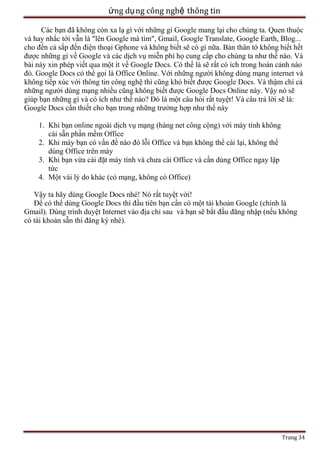 ứng dụ ng công nghệ thông tin
Các bạn đã không còn xa lạ gì với những gì Google mang lại cho chúng ta. Quen thuộc
và hay nhắc tới vẫn là "lên Google mà tìm", Gmail, Google Translate, Google Earth, Blog...
cho đến cả sắp đến điện thoại Gphone và không biết sẽ có gì nữa. Bản thân tớ không biết hết
được những gì về Google và các dịch vụ miễn phí họ cung cấp cho chúng ta như thế nào. Và
bài này xin phép viết qua một ít về Google Docs. Có thể là sẽ rất có ích trong hoàn cảnh nào
đó. Google Docs có thể gọi là Office Online. Với những người không dùng mạng internet và
không tiếp xúc với thông tin công nghệ thì cũng khó biết được Google Docs. Và thậm chí cả
những người dùng mạng nhiều cũng không biết được Google Docs Online này. Vậy nó sẽ
giúp bạn những gì và có ích như thế nào? Đó là một câu hỏi rất tuyệt! Và câu trả lời sẽ là:
Google Docs cần thiết cho bạn trong những trường hợp như thế này
1. Khi bạn online ngoài dịch vụ mạng (hàng net công cộng) với máy tính không
cài sẵn phần mềm Office
2. Khi máy bạn có vấn đề nào đó lỗi Office và bạn không thể cài lại, không thể
dùng Office trên máy
3. Khi bạn vừa cài đặt máy tính và chưa cài Office và cần dùng Office ngay lập
tức
4. Một vài lý do khác (có mạng, không có Office)
Vậy ta hãy dùng Google Docs nhé! Nó rất tuyệt vời!
Để có thể dùng Google Docs thì đầu tiên bạn cần có một tài khoản Google (chính là
Gmail). Dùng trình duyệt Internet vào địa chỉ sau và bạn sẽ bắt đầu đăng nhập (nếu không
có tài khoản sẵn thì đăng ký nhé).

Trang 34

 