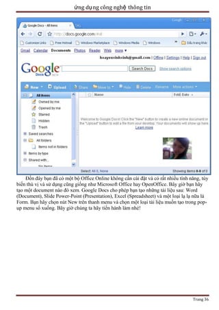 ứng dụ ng công nghệ thông tin

Đến đây bạn đã có một bộ Office Online không cần cài đặt và có rất nhiều tính năng, tùy
biến thú vị và sử dụng cũng giống như Microsoft Office hay OpenOffice. Bây giờ bạn hãy
tạo một document nào đó xem. Google Docs cho phép bạn tạo những tài liệu sau: Word
(Document), Slide Power-Point (Presentation), Excel (Spreadsheet) và một loại lạ lạ nữa là
Form. Bạn hãy chọn nút New trên thanh menu và chọn một loại tài liệu muốn tạo trong popup menu sổ xuống. Bây giờ chúng ta hãy tiến hành làm nhé!

Trang 36

 