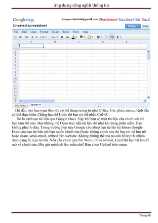 ứng dụ ng công nghệ thông tin

Chỉ dẫn: khi bạn soạn thảo thì có thể dùng tương tự như Office. Các phím, menu, lệnh đều
có thể thực hiện. Chẳng hạn để Undo thì bạn có thể nhấn Ctrl+Z.
Đó là cách tạo tài liệu qua Google Docs. Vậy khi bạn có một tài liệu cần chỉnh sửa thì
bạn làm thế nào. Bạn không thể Open trực tiếp tài liệu đó như khi dùng phần mềm. Bạn
không phải lo đâu. Trong trường hợp này Google cho phép bạn tải lên tài khoản Google
Docs của bạn tài liệu mà bạn muốn chỉnh sửa (hoặc không chỉnh sửa thì bạn có thể lưu trữ
hoặc share, send-email, embed trên website. Không những thế mà nó còn hỗ trợ rất nhiều
định dạng tài liệu tải lên. Nếu cần chỉnh sửa file Word, Power-Point, Excel thì bạn tải lên để
mở và chỉnh sửa. Bây giờ mình sẽ làm mẫu nhé! Bạn chọn Upload trên menu

Trang 40

 