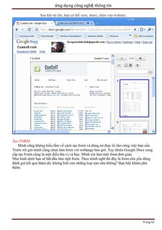 ứng dụ ng công nghệ thông tin
Sau khi tải lên, bạn có thể xem, share, chèn vào website.

Tạo FORM
Mình cũng không hiểu lắm về cách tạo form và dùng nó thực tế cho công việc bạn cần.
Trước tới giờ mình cũng chưa làm form với webpage bao giờ. Tuy nhiên Google Docs cung
cấp tạo Form cũng là một điều thú vị và hay. Mình xin làm một form đơn giản.
Như hình dưới bạn sẽ bắt đầu làm một form. Theo mình nghĩ thì đây là form chủ yếu dùng
đánh giá kết quả thăm dò, không biết còn những loại nào nữa không? Bạn hãy khám phá
thêm.

Trang 42

 