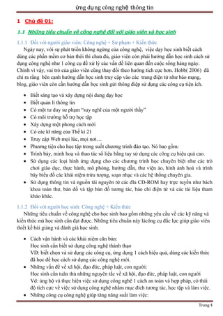 ứng dụ ng công nghệ thông tin
1 Chủ đề 01:
1.1 Những tiêu chuẩn về công nghệ đối với giáo viên và học sinh

1.1.1 Đối với người giáo viên: Công nghệ + Sư phạm + Kiến thức
Ngày nay, với sự phát triển không ngừng của công nghệ, việc dạy học sinh biết cách
dùng các phần mềm cơ bản thôi thì chưa đủ, giáo viên còn phái hướng dẫn học sinh cách sử
dụng công nghệ như 1 công cụ để xử lý các vấn đề liên quan đến cuộc sống hàng ngày.
Chính vì vậy, vai trò của giáo viên cũng thay đổi theo hướng tích cực hơn. Hobb( 2006) đã
chỉ ra rằng bên cạnh hướng dẫn học sinh truy cập vào các trang điện tử như báo mạng,
blog, giáo viên còn cần hướng dẫn học sinh gửi thông điệp sử dụng các công cụ tiện ích.
Biết sáng tạo và xây dựng nội dung dạy học
Biết quản lí thông tin
Có một tư duy sư phạm ―suy nghĩ của một người thầy‖
Có môi trường hỗ trợ học tập
Xây dựng một phong cách mới
Có các kĩ năng của Thế kỉ 21
Truy cập Web mọi lúc, mọi nơi…
Phương tiện cho học tập trong suốt chương trình đào tạo. Nó bao gồm:
Trình bày, minh hoạ và thao tác số liệu bằng tay sử dụng các công cụ hiệu quả cao.
Sử dụng các loại hình ứng dụng cho các chương trình học chuyên biệt như các trò
chơi giáo dục, thực hành, mô phỏng, hướng dẫn, thư viện ảo, hình ảnh hoá và trình
bày biểu đồ các khái niệm trừu tượng, soạn nhạc và các hệ thống chuyên gia.
Sử dụng thông tin và nguồn tài nguyên từ các đĩa CD-ROM hay trực tuyến như bách
khoa toàn thư, bản đồ và tập bản đồ tương tác, báo chí điện tử và các tài liệu tham
khảo khác.
1.1.2 Đối với người học sinh: Công nghệ + Kiến thức
Những tiêu chuẩn về công nghệ cho học sinh bao gồm những yêu cầu về các kỹ năng và
kiến thức mà học sinh cần đạt được. Những tiêu chuẩn này làcông cụ đắc lực giúp giáo viên
thiết kế bài giảng và đánh giá học sinh.
Cách vận hành và các khái niệm căn bản:
Học sinh cần biết sử dụng công nghệ thành thạo
VD: biết chọn và sử dụng các công cụ, ứng dụng 1 cách hiệu quả, dùng các kiến thức
đã học để học cách sử dụng các công nghệ mới.
Những vấn đề về xã hội, đạo đức, pháp luật, con người:
Học sinh cần tuân thủ những nguyên tắc về xã hội, đạo đức, pháp luật, con người
Vd: ủng hộ và thực hiện việc sử dụng công nghê 1 cách an toàn và hợp pháp, có thái
độ tích cực về việc sử dụng công nghệ nhằm mục đích tương tác, học tập và làm việc.
Những công cụ công nghệ giúp tăng năng suất làm việc:
Trang 4

 