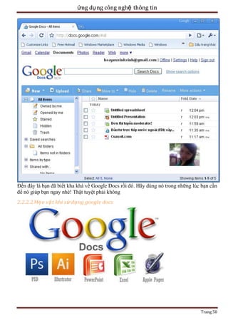 ứng dụ ng công nghệ thông tin

Đến đây là bạn đã biết kha khá về Google Docs rồi đó. Hãy dùng nó trong những lúc bạn cần
để nó giúp bạn ngay nhé! Thật tuyệt phải không
2.2.2.2 Mẹ o vặ t khi sử dụng google docs

Trang 50

 