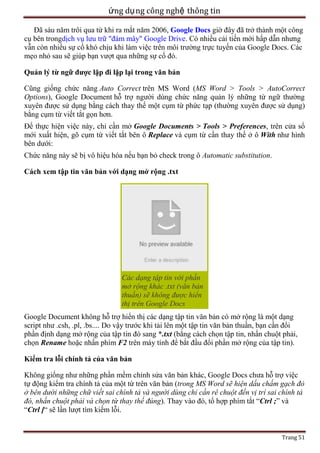 ứng dụ ng công nghệ thông tin
Đã sáu năm trôi qua từ khi ra mắt năm 2006, Google Docs giờ đây đã trở thành một công
cụ bên trongdịch vụ lưu trữ "đám mây" Google Drive. Có nhiều cải tiến mới hấp dẫn nhưng
vẫn còn nhiều sự cố khó chịu khi làm việc trên môi trường trực tuyến của Google Docs. Các
mẹo nhỏ sau sẽ giúp bạn vượt qua những sự cố đó.
Quản lý từ ngữ được lặp đi lặp lại trong văn bản
Cũng giống chức năng Auto Correct trên MS Word (MS Word > Tools > AutoCorrect
Options), Google Document hỗ trợ người dùng chức năng quản lý những từ ngữ thường
xuyên được sử dụng bằng cách thay thế một cụm từ phức tạp (thường xuyên được sử dụng)
bằng cụm từ viết tắt gọn hơn.
Để thực hiện việc này, chỉ cần mở Google Documents > Tools > Preferences, trên cửa sổ
mới xuất hiện, gõ cụm từ viết tắt bên ô Replace và cụm từ cần thay thế ở ô With như hình
bên dưới:
Chức năng này sẽ bị vô hiệu hóa nếu bạn bỏ check trong ô Automatic substitution.
Cách xem tập tin văn bản với dạng mở rộng .txt

Các dạng tập tin với phần
mở rộng khác .txt (văn bản
thuần) sẽ không được hiển
thị trên Google Docs
Google Document không hỗ trợ hiển thị các dạng tập tin văn bản có mở rộng là một dạng
script như .csh, .pl, .bs.... Do vậy trước khi tải lên một tập tin văn bản thuần, bạn cần đổi
phần định dạng mở rộng của tập tin đó sang *.txt (bằng cách chọn tập tin, nhấn chuột phải,
chọn Rename hoặc nhấn phím F2 trên máy tính để bắt đầu đổi phần mở rộng của tập tin).
Kiểm tra lỗi chính tả của văn bản
Không giống như những phần mềm chỉnh sửa văn bản khác, Google Docs chưa hỗ trợ việc
tự động kiểm tra chính tả của một từ trên văn bản (trong MS Word sẽ hiện dấu chấm gạch đỏ
ở bên dưới những chữ viết sai chính tả và người dùng chỉ cần rê chuột đến vị trí sai chính tả
đó, nhấn chuột phải và chọn từ thay thế đúng). Thay vào đó, tổ hợp phím tắt ―Ctrl ;‖ và
―Ctrl [― sẽ lần lượt tìm kiếm lỗi.

Trang 51

 