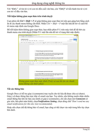 ứng dụ ng công nghệ thông tin
Với ―Ctrl ;‖ sẽ tìm từ vị trí con trỏ đến cuối văn bản, còn "Ctrl [― sẽ tiến hành tìm từ vị trí
con trỏ về đầu văn bản.
Tiết kiệm không gian soạn thảo trên trình duyệt
Cụm phím tắt Ctrl + Shift + F sẽ giúp không gian soạn thảo trở nên gọn gàng hơn bằng cách
ẩn đi các thanh menu không cần thiết. Nhấn Ctrl + Shift + F một lần nữa để trở về cách bố
trí menu mặc định của Google Docs.
Để tiết kiệm thêm không gian soạn thảo, bạn nhấn phím F11 trên máy tính để tắt bớt các
thanh menu của trình duyệt (Nhấn F11 một lần nữa để trở về trạng thái mặc định).

Không gian soạn thảo mặc đinh (Trái) và sau khi ẩn các thanh
menu không cần thiết (phải)
Tắt các thông báo
Google Docs có hỗ trợ góp ý (comments) trực tuyến cho tài liệu đã được chia sẻ (share).
Góp ý sẽ được thông báo trực tiếp về email của bạn. Tuy nhiên, nếu không muốn nhận nhiều
email thông báo khi tài liệu của mình có góp ý (comments), chỉ cần chọn nút Comments (ở
góc trên, bên phải màn hình), chọnNotifications Setting, chọn dòng chữ ―Don’t send me any
email notifications for this doc (not recommended).
Hoặc nếu chọn chế độ thông báo về email, bạn cũng có thể chọn vào một trong bốn tùy chọn
bên dưới.

Trang 52

 