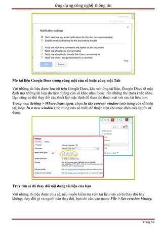 ứng dụ ng công nghệ thông tin

Mở tài liệu Google Docs trong cùng một cửa sổ hoặc cùng một Tab
Với những tài liệu được lưu trữ trên Google Docs, khi mở từng tài liệu, Google Docs sẽ mặc
định mở những tài liệu đó trên những cửa sổ khác nhau hoặc trên những thẻ (tab) khác nhau.
Bạn cũng có thể thay đổi các thiết lập mặc định để thao tác thoải mái với các tài liệu hơn.
Trong mục Setting > Where items open, chọn In the current window (mở trong cửa sổ hiện
tại) hoặc In a new window (mở trong cửa sổ mới) để thuận tiện cho mục đích của người sử
dụng.

Truy tìm ai đã thay đổi nội dung tài liệu của bạn
Với những tài liệu được chia sẻ, nếu muốn kiểm tra xem tài liệu này có bị thay đổi hay
không, thay đổi gì và người nào thay đổi, bạn chỉ cần vào menu File > See revision history.

Trang 53

 