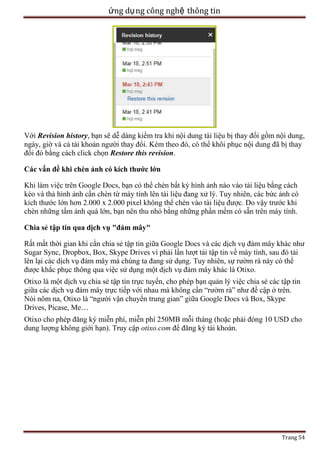ứng dụ ng công nghệ thông tin

Với Revision history, bạn sẽ dễ dàng kiểm tra khi nội dung tài liệu bị thay đổi gồm nội dung,
ngày, giờ và cả tài khoản người thay đổi. Kèm theo đó, có thể khôi phục nội dung đã bị thay
đổi đó bằng cách click chọn Restore this revision.
Các vấn đề khi chèn ảnh có kích thước lớn
Khi làm việc trên Google Docs, bạn có thể chèn bất kỳ hình ảnh nào vào tài liệu bằng cách
kéo và thả hình ảnh cần chèn từ máy tính lên tài liệu đang xử lý. Tuy nhiên, các bức ảnh có
kích thước lớn hơn 2.000 x 2.000 pixel không thể chèn vào tài liệu được. Do vậy trước khi
chèn những tấm ảnh quá lớn, bạn nên thu nhỏ bằng những phần mềm có sẵn trên máy tính.
Chia sẻ tập tin qua dịch vụ "đám mây"
Rất mất thời gian khi cần chia sẻ tập tin giữa Google Docs và các dịch vụ đám mây khác như
Sugar Sync, Dropbox, Box, Skype Drives vì phải lần lượt tải tập tin về máy tính, sau đó tải
lên lại các dịch vụ đám mây mà chúng ta đang sử dụng. Tuy nhiên, sự rườm rà này có thể
được khắc phục thông qua việc sử dụng một dịch vụ đám mây khác là Otixo.
Otixo là một dịch vụ chia sẻ tập tin trực tuyến, cho phép bạn quản lý việc chia sẻ các tập tin
giữa các dịch vụ đám mây trực tiếp với nhau mà không cần ―rườm rà‖ như đề cập ở trên.
Nói nôm na, Otixo là ―người vận chuyển trung gian‖ giữa Google Docs và Box, Skype
Drives, Picase, Me…
Otixo cho phép đăng ký miễn phí, miễn phí 250MB mỗi tháng (hoặc phải đóng 10 USD cho
dung lượng không giới hạn). Truy cập otixo.com để đăng ký tài khoản.

Trang 54

 