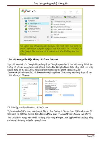 ứng dụ ng công nghệ thông tin

Với Otixo, sau khi đăng nhập, bạn chỉ cần click chọn loại dịch vụ
lưu trữ trực tuyến đang sử dụng để tiến hành chia sẻ. Việc chia sẻ
giữa Google Docs và các dịch vụ khác trở nên dễ dàng hơn bao
giờ hết
Làm việc trong điều kiện không có kết nối Internet
Hạn chế lớn nhất của Google Docs đang được Google quan tâm là làm việc trong điều kiện
không có kết nối mạng Internet (offline). Bước đầu, Google đã cải thiện bằng cách cho phép
người dùng có thể đọcoffline hai dạng tài liệu (không thể chỉnh sửa) gồm Text
Document (Văn bản thuần) và Spreadsheets(Bảng tính). Chức năng này đang được hỗ trợ
với trình duyệt Chrome.

Để thiết lập, các bạn làm theo các bước sau:
Trên trình duyệt Chrome, mở Google Docs, chọn Setting > Set up Docs Offine Beta sau đó
tiến hành cài đặt theo hướng dẫn (Allow Offline docs -> Install from Chrome web store)
Sau khi cài đặt xong, bạn có thể sử dụng chức năng Google Docs Offline bình thường, bằng
cách truy cập trang web docs.google.com

Trang 55

 