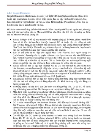 ứng dụ ng công nghệ thông tin

2.2.3 Google Documents
Google Documents (Tài liệu của Google, viết tắt là GD) là một phần mềm văn phòng trực
tuyến trên Internet của Google, gồm 3 phần chính: Tạo tài liệu văn bản (Document), Tạo
bảng tính điện tử (Spreadsheet) và Tạo các slide để trình chiếu (Presentation). Cả 3 loại tài
liệu trên sau này sẽ gọi chung là Tài liệu.
GD hoàn toàn có thể thay thế cho Microsoft Office hay OpenOffice mã nguồn mở, như vậy
máy tính của bạn không cần cài Microsoft Office nữa. Hơn nữa GD còn có những ưu điểm
sau mà Microsoft Office không có:
Bạn có thể ngồi ở bất kỳ máy tính nào nối Internet cũng có thể xem, chỉnh sửa tài liệu
được vì tài liệu của bạn được lưu trên Internet. GD rất thuận tiện cho những ai phải
làm việc lưu động, đi nhiều thành phố hay nhiều nước. Bạn không phải dùng USB hay
đĩa CD để lưu tài liệu. Thận chí máy tính của bạn có thể hỏng hoàn toàn, hay bạn đã
bán máy đi thì tài liệu của bạn vẫn còn dài lâu trên internet.
Bạn có thể chia sẻ tài liệu cho người khác xem (viewer) hay người cộng tác
(collaborator), bạn cấp cho họ quyền chỉ được xem, hay vừa xem vừa sửa tài liệu của
bạn. Vì tài liệu được sử dụng trực tuyến nên ta có thể chia sẻ và xem trong thời gian
thực với bất kỳ ai vào bất kỳ lúc nào. GD rất thuận tiện cho nhiều người cùng ngồi
chỉnh sửa một tài liệu trên nhiều địa điểm khác nhau, họ không cần tới email.
Bạn có thể xuất bản tài liệu trên internet. Khi đó GD cho bạn một địa chỉ của tài liệu
trên internet, sau đó bạn có thể nhập địa chỉ này vào thanh địa chỉ của bất kỳ một
chương trình duyệt web nào để xem tài liệu, như FireFox hay Internet Explorer ... Địa
chỉ này cũng dùng để tạo các đường link trên các trang web. Các tài liệu xuất bản bởi
GD có tốc độ truy nhập rất nhanh trên các trình duyệt web.
Bạn cũng có thể xuất bản tài liệu một cách tự đồng lên trang Blog của bạn thành một
bài viết mới mà không cần mở Blog (bạn chỉ cần khai tên truy nhập của Blog và
Password của nó).
Hệ thống menu và hộp thoại của GD hoàn toàn bằng tiếng Việt. Do đó GD rất thích
hợp với những bạn mới bắt đầu làm quen với máy tính và không biết tiếng Anh.
Mặc dù là phần mền trực tuyến nhưng GD chạy rất nhanh, tốc độ cũng như các phần
mềm văn phòng cài trực tiếp trên máy tính cá nhân, thậm chí còn nhanh hơn vì không
quá cồng kềnh như Microsoft Word. Soạn thảo vài phút, GD lại tự động ghi tệp đang
làm dở dang lên mạng và thông báo chữ "Đang lưu".
GD là hoàn toàn miễn phí trên internet. Từ năm 1990 đến nay Microsoft đã thay đổi 7
đời Windows và Microsoft Office, đời sau đòi hỏi cấu hình máy mạnh hơn đời trước,
tệp tài liệu soạn bằng phần mềm đời sau thì đời trước không đọc được, do đó người
dùng bắt buộc phải mua máy tính mới và phần mềm mới rất là tốn kém. Đã qua rồi
thời kỳ Microsoft bắt bí người dùng máy tính.
Các tài liệu của GD được tạo trên internet và hoàn toàn tương thích với internet.
Trong khi đó các tài liệu tạo bằng Microsoft Office không tương thích với internet,
soạn trên máy tính cố định, không xuất bản trực tiếp lên internet được. Trong tương
lai không xa, Microsoft Office sẽ rất ít người dùng, những phần mềm văn phòng trực
tuyến kiểu như GD sẽ là phần mềm văn phòng của tương lai.
Trang 56

 