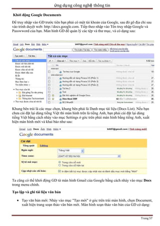ứng dụ ng công nghệ thông tin
Khởi động Google Documents
Để truy nhập vào GD trước tiên bạn phải có một tài khoản của Google, sau đó gõ địa chỉ sau
vào trình duyệt web: http://docs.google.com. Tiếp theo nhập vào Tên truy nhập Google và
Passwword của bạn. Màn hình GD để quản lý các tệp và thư mục, và có dạng sau:

Khung bên trái là các mục chọn, khung bên phải là Danh mục tài liệu (Docs List). Nếu bạn
chưa cài đặt lại dùng tiếng Việt thì màn hình trên là tiếng Anh, bạn phải cài đặt lại dùng
tiếng Việt bằng cách nháy vào mục Settings ở góc trên phải màn hình bằng tiếng Anh, xuất
hiện màn hình mới và khai báo như sau:

Ta cũng có thể khởi động GD từ màn hình Gmail của Google bằng cách nháy vào mục Docs
trong menu chính.
Tạo lập và ghi tài liệu văn bản
Tạo văn bản mới: Nháy vào mục "Tạo mới" ở góc trên trái màn hình, chọn Document,
xuất hiện trang soạn thảo văn bản mới. Màn hình soạn thảo văn bản của GD có dạng:

Trang 57

 