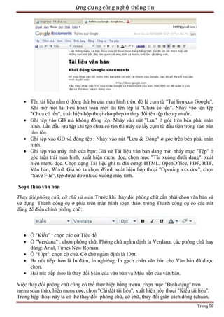 ứng dụ ng công nghệ thông tin

Tên tài liệu nằm ở dòng thứ ba của màn hình trên, đó là cụm từ "Tai lieu cua Google".
Khi mở một tài liệu hoàn toàn mới thì tên tệp là "Chưa có tên". Nháy vào tên tệp
"Chưa có tên", xuất hiện hộp thoại cho phép ta thay đổi tên tệp theo ý muốn.
Ghi tệp vào GD mà không đóng tệp: Nháy vào nút "Lưu" ở góc trên bên phải màn
hình. Lần đầu lưu tệp khi tệp chưa có tên thì máy sẽ lấy cụm từ đầu tiên trong văn bản
làm tên.
Ghi tệp vào GD và đóng tệp : Nháy vào nút "Lưu & Đóng" ở góc trên bên phải màn
hình.
Ghi tệp vào máy tính của bạn: Giả sử Tài liệu văn bản đang mở, nháy mục "Tệp" ở
góc trên trái màn hình, xuất hiện menu dọc, chọn mục "Tải xuống dưới dạng", xuất
hiện menu dọc. Chọn dạng Tài liệu ghi ra đĩa cứng: HTML, OpenOffice, PDF, RTF,
Văn bản, Word. Giả sử ta chọn Word, xuất hiện hộp thoại "Opening xxx.doc", chọn
"Save File", tệp được download xuống máy tính.
Soạn thảo văn bản
Thay đổi phông chữ, cỡ chữ và màu:Trước khi thay đổi phông chữ cần phải chọn văn bản và
sử dụng Thanh công cụ ở phía trên màn hình soạn thảo, trong Thanh công cụ có các nút
dùng để điều chỉnh phông chữ:

Ô "Kiểu" : chọn các cỡ Tiêu đề
Ô "Verdana" : chọn phông chữ. Phông chữ ngầm định là Verdana, các phông chữ hay
dùng: Arial, Times New Roman.
Ô "10pt": chọn cỡ chữ. Cỡ chữ ngầm định là 10pt.
Ba nút tiếp theo là In đậm, In nghiêng, In gạch chân văn bản cho Văn bản đã được
chọn.
Hai nút tiếp theo là thay đổi Màu của văn bản và Màu nền của văn bản.
Việc thay đổi phông chữ cũng có thể thực hiện bằng menu, chọn mục "Định dạng" trên
menu soạn thảo, hiện menu dọc, chọn "Cài đặt tài liệu", xuất hiện hộp thoại "Kiểu tài liệu".
Trong hộp thoại này ta có thể thay đổi phông chữ, cỡ chữ, thay đổi giãn cách dòng (chuẩn,
Trang 58

 
