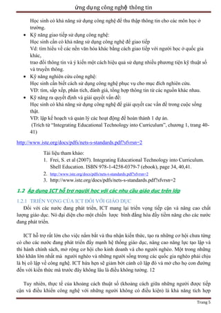 ứng dụ ng công nghệ thông tin
Học sinh có khả năng sử dụng công nghệ để thu thập thông tin cho các môn học ở
trường.
Kỹ năng giao tiếp sử dụng công nghệ:
Học sinh cần có khả năng sử dụng công nghệ để giao tiếp
Vd: tìm hiểu về các nền văn hóa khác bằng cách giao tiếp với người học ở quốc gia
khác,
trao đổi thông tin và ý kiến một cách hiệu quả sử dụng nhiều phương tiện kỹ thuật số
và truyền thông.
Kỹ năng nghiên cứu công nghệ:
Học sinh cần biết cách sử dụng công nghệ phục vụ cho mục đích nghiên cứu.
VD: tìm, sắp xếp, phân tích, đánh giá, tổng hợp thông tin từ các nguồn khác nhau.
Kỹ năng ra quyết định và giải quyết vấn đề:
Học sinh có khả năng sử dụng công nghệ để giải quyết cac vấn đề trong cuộc sống
thật.
VD: lập kế hoạch và quản lý các hoạt động để hoàn thành 1 dự án.
(Trích từ ―Integrating Educational Technology into Curriculum‖, chương 1, trang 4041)
http://www.iste.org/docs/pdfs/nets-s-standards.pdf?sfvrsn=2
Tài liệu tham khảo:
1. Frei, S. et al (2007). Integrating Educational Technology into Curriculum.
Shell Education. ISBN 978-1-4258-0379-7 (ebook), page 34, 40,41.
2. http://www.iste.org/docs/pdfs/nets-t-standards.pdf?sfvrsn=2
3. http://www.iste.org/docs/pdfs/nets-s-standards.pdf?sfvrsn=2
1.2 Áp dụng ICT hỗ trợ người học với các nhu cầu giáo dục trên lớp

1.2.1 TRIỂN VỌNG CỦA ICT ĐỐI VỚI GIÁO DỤC
Đối với các nước đang phát triển, ICT mang lại triển vọng tiếp cận và nâng cao chất
lượng giáo dục. Nó đại diện cho một chiến lược bình đẳng hóa đầy tiềm năng cho các nước
đang phát triển.
ICT hỗ trợ rất lớn cho việc nắm bắt và thu nhận kiến thức, tạo ra những cơ hội chưa từng
có cho các nước đang phát triển đẩy mạnh hệ thống giáo dục, nâng cao năng lực tạo lập và
thi hành chính sách, mở rộng cơ hội cho kinh doanh và cho người nghèo. Một trong những
khó khăn lớn nhất mà người nghèo và những người sống trong các quốc gia nghèo phải chịu
là bị cô lập về công nghệ. ICT hứa hẹn sẽ giảm bớt cảnh cô lập đó và mở cho họ con đường
đến với kiến thức mà trước đây không lâu là điều không tưởng. 12
Tuy nhiên, thực tế của khoảng cách thuật số (khoảng cách giữa những người được tiếp
cận và điều khiển công nghệ với những người không có điều kiện) là khả năng tích hợp
Trang 5

 