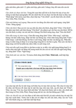 ứng dụ ng công nghệ thông tin
giãn cách đơn, giãn cách 1.5, giãn cách kép, giãn cách 3 dòng), thay đổi màu nền của tài
liệu.
Căn chỉnh các đoạn văn bản: Trong khi soạn thảo mỗi khi ta ấn Enter thì máy sẽ tạo cho
chúng ta một đoạn (paragraph). Để căn chỉnh theo lề các đoạn văn bản đã chọn ta nháy mục
"Định dạng" trên menu soạn thảo, chọn tiếp mục "Căn chỉnh", sau đó chọn kiểu căn chỉnh:
Trái, Giữa, Phải, Căn đều.
Chèn một đường vạch ngang: Đưa con trỏ vào dòng cần chèn một vạch ngang: cùng lệnh
"Chèn / Dòng ngang"
Chèn chú thích: Đưa con trỏ vào sau chữ cần chèn chú thích, dùng lệnh "Chèn / Chú thích",
bên phải màn hình xuất hiện khung "Chú thích" cho phép ta gõ văn bản của chú thích. MUốn
xóa chú thích, ta nháy vào nút mũi tên ở khung Chú thích tương ứng, chọn "Xóa chú thích".
Chèn đầu trang và chân trang: Chèn đầu trang dùng lệnh "Chèn / Đầu trang", xuất hiện
khung văn bản ở đầu trang, nhập văn bản vào khung này. Chèn chân trang dùng lệnh "Chèn /
Chân trang", xuất hiện khung văn bản ở cuối trang, nhập văn bản vào khung này. Phần đầu
trang và chân trang sẽ được in ra trong từng trang khi in văn bản ra giấy. Nếu xem văn bản ở
dạng trang web thì hai phần này nằm ở đầu và cuối trang web.
Chèn một dấu ngắt trang:Khi in văn bản ra máy in, ta thấy việc ngắt trang không hợp lý và
muốn chèn một ngắt vào đúng chỗ mong muốn thì cho con trỏ vào chỗ cần ngắt trang bằng
tay, dùng lệnh "Chèn / Ngắt trang".
Chèn hình ảnh vào văn bản: Từ menu chính dùng lệnh Chèn / Hình ảnh, xuất hiệp hộp
thoại:

Lựa chọn tệp ảnh lấy từ một trang web khác hay từ máy tính của bạn. Nếu chọn từ máy tính
thì nháy nút Browse để chọn tệp từ một thư mục trên máy tính, sau đó chọn nút "Chèn".
Nháy vào mục "Các tùy chọn hình ảnh khác" để chọn kích thước ảnh to nhỏ, căn chỉnh ảnh
theo trang in (Trái, Giữa, Phải). Dung lượng ảnh tải vào văn bản không quá 2 MB.
Chèn các liên kết vào văn bản:Bạn có thể chèn một liên kết với một website hay tới một Tài
liệu trực tuyến khác. Trước tiên ta đặt con trỏ nhập vào chỗ cần chèn, nháy vào nút "Liên
kết" trên thanh công cụ, xuất hiện một hộp thoại:
Trang 59

 