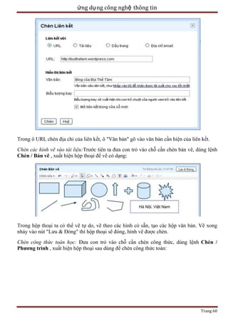 ứng dụ ng công nghệ thông tin

Trong ô URL chèn địa chỉ của liên kết, ô "Văn bản" gõ vào văn bản cần hiện của liên kết.
Chèn các hình vẽ vào tài liệu:Trước tiên ta đưa con trỏ vào chỗ cần chèn bản vẽ, dùng lệnh
Chèn / Bản vẽ , xuất hiện hộp thoại để vẽ có dạng:

Trong hộp thoại ta có thể vẽ tự do, vẽ theo các hình có sẵn, tạo các hộp văn bản. Vẽ xong
nháy vào nút "Lưu & Đóng" thì hộp thoại sẽ đóng, hình vẽ được chèn.
Chèn công thức toán học: Đưa con trỏ vào chỗ cần chèn công thức, dùng lệnh Chèn /
Phương trình , xuất hiện hộp thoại sau dùng để chèn công thức toán:

Trang 60

 