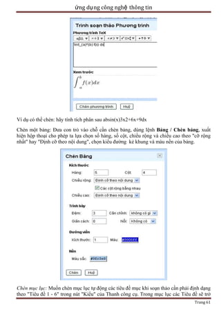 ứng dụ ng công nghệ thông tin

Ví dụ có thể chèn: hãy tính tích phân sau absin(x)3x2+6x+9dx
Chèn một bảng: Đưa con trỏ vào chỗ cần chèn bảng, dùng lệnh Bảng / Chèn bảng, xuất
hiện hộp thoại cho phép ta lựa chọn số hàng, số cột, chiều rộng và chiều cao theo "cỡ rộng
nhất" hay "Định cỡ theo nội dung", chọn kiểu đường kẻ khung và màu nền của bảng.

Chèn mục lục: Muốn chèn mục lục tự động các tiêu đề mục khi soạn thảo cần phải định dạng
theo "Tiêu đề 1 - 6" trong nút "Kiểu" của Thanh công cụ. Trong mục lục các Tiêu đề sẽ trở
Trang 61

 