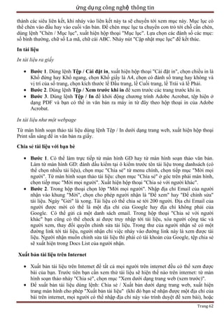 ứng dụ ng công nghệ thông tin
thành các siêu liên kết, khi nháy vào liên kết này ta sẽ chuyển tới xem mục này. Mục lục có
thể chèn vào đầu hay vào cuối văn bản. Để chèn mục lục ta chuyển con trỏ tới chỗ cần chèn,
dùng lệnh "Chèn / Mục lục", xuất hiện hộp thoại "Mục lục". Lựa chọn các đánh số các mục:
số bình thường, chữ số La mã, chữ cái ABC. Nháy nút "Cập nhật mục lục" để kết thúc.
In tài liệu
In tài liệu ra giấy
Bước 1. Dùng lệnh Tệp / Cài đặt in, xuất hiện hộp thoại "Cài đặt in", chọn chiều in là
Khổ đứng hay Khổ ngang, chọn Khổ giấy là A4, chọn có đánh số trang hay không và
vị trí của số trang, chọn kích thước lề Đầu trang, lề Cuối trang, lề Trái và lề Phải.
Bước 2. Dùng lệnh Tệp / Xem trước khi in để xem trước các trang trước khi in.
Bước 3. Dùng lệnh Tệp / In để khới động chương trình Adobe Acrobat, tệp hiện ở
dạng PDF và bạn có thể in văn bản ra máy in từ đây theo hộp thoại in của Adobe
Acrobat.
In tài liệu như một webpage
Từ màn hình soạn thảo tài liệu dùng lệnh Tệp / In dưới dạng trang web, xuất hiện hộp thoại
Print sẵn sàng để in văn bản ra giấy.
Chia sẻ tài liệu với bạn bè
Bước 1. Có thể làm trực tiếp từ màn hình GD hay từ màn hình soạn thảo văn bản.
Làm từ màn hình GD: đánh dấu kiểm tại ô kiểm trước tên tài liệu trong danhsách (có
thể chọn nhiều tài liệu), chọn mục "Chia sẻ" từ menu chính, chọn tiếp mục "Mời mọi
người". Từ màn hình soạn thảo tài liệu: chọn mục "Chia sẻ" ở góc trên phải màn hình,
chọn tiếp mục "Mời mọi người". Xuất hiện hộp thoại "Chia sẻ với người khác".
Bước 2. Trong hộp thoại chọn lớp "Mời mọi người". Nhập địa chỉ Email của người
nhận vào khung "Mời", chọn cho phép người nhận là "Để xem" hay "Để chỉnh sửa"
tài liệu. Ngáy "Gửi" là xong. Tài liệu có thể chia sẻ tới 200 người. Địa chỉ Email của
người được mời có thể là một địa chỉ của Google hay địa chỉ không phải của
Google. Có thể gửi cả một danh sách email. Trong hộp thoại "Chia sẻ với người
khác" bạn cũng có thể check ai được truy nhập tới tài liệu, xóa người cộng tác và
người xem, thay đổi quyền chỉnh sửa tài liệu. Trong thư của người nhận sẽ có một
đường link tới tài liệu, người nhận chỉ việc nháy vào đường link này là xem được tài
liệu. Người nhận muốn chỉnh sửa tài liệu thì phải có tài khoản của Google, tệp chia sẻ
sẽ xuất hiện trong Docs List của người nhận.
Xuất bản tài liệu trên Internet
Xuất bản tài liệu trên Internet để tất cả mọi người trên internet đều có thể xem được
bài của bạn. Trước tiên bạn cần xem thử tài liệu sẽ hiện thế nào trên internet: từ màn
hình soạn thảo nháy "Chia sẻ", chọn mục "Xem dưới dạng trang web (xem trước)".
Để xuất bản tài liệu dùng lệnh: Chia sẻ / Xuất bản dưới dạng trang web, xuất hiện
trang màn hình cho phép "Xuất bản tài liệu" (khi đó bạn sẽ nhận được một địa chỉ của
bài trên internet, mọi người có thể nhập địa chỉ này vào trình duyệt để xem bài), hoặc
Trang 62

 