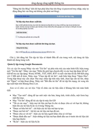 ứng dụ ng công nghệ thông tin
"Đăng bài lên Blog" (khi đó bạn phải khai báo tên blog và password truy nhập, máy tự
động đăng bài vào blog mà không cần phải mở blog).

Chú ý, khi đăng bài Tên tệp tài liệu sẽ thành Đầu đề của trang web, nội dung tài liệu
thành nội dung trang web.
Quản lý tệp trong Google Documents
Tải các tệp lên mạng:Nháy vào nút "Tải lên" tại phía trên trái của màn hình GD, hiện trang
mới "Tải lên tệp". Nháy vào mục "Hiển thị giới hạn chuyển đổi và các loại tệp được hỗ trợ".
GD hỗ trợ các tệp dạng: Word, HTML, TXT, ODT, RTF và mỗi văn bản tối đa 500 KB cộng
với 2 MB ảnh đi kèm. Nháy mục "Chọn tệp để tải lên", xuất hiện hộp thoại "Open files".
Trong hộp thoại này cần chọn Thư mục chứa tệp trên máy tính, chọn tệp cần tải lên, nháy
nút "Open" và hộp thoại đóng. Nháy nút "Bắt đầu tải lên" để tải tệp lên mạng, tải xong tên
tệp xuất hiện trên Khung Docs List.
Xem và tổ chức các tài liệu: Việc tổ chức các tài liệu nằm ở Khung bên trái màn hình
GD:
Mục "Tạo mới": dùng để tạo mới một văn bản, bảng tính, trình chiếu, một form hay
một thư mục.
Mục "Tải lên" dùng để tải các tệp từ máy lên GD
"Tất cả các mục" : hiện mọi tài liệu mà bạn là chủ và được chia sẻ với bạn bè, không
hiện lên các tài liệu bị ẩn và ở trong Thùng rác.
"Được sở hữu bởi tôi" : chỉ hiện các tài liệu mà bạn tự tạo.
"Được mở bởi tôi" : liệt kê các tài liệu mà bạn đã mở.
"Được chia sẻ với tôi" : hiện các tài liệu người khác chia sẻ với bạn
"Được đánh dấu sao" : hiện những tài liệu mà bạn đánh dấu sao ở trước tên tài liệu (tài
liệu bạn thích)
"Bị ẩn" : hiện các tài liệu bị ẩn
Trang 63

 