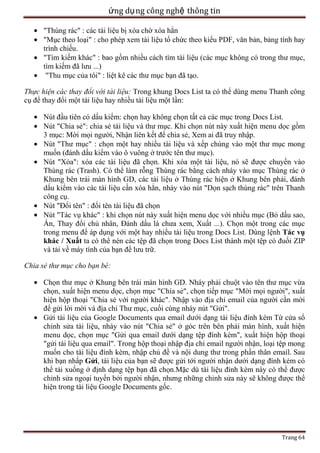 ứng dụ ng công nghệ thông tin
"Thùng rác" : các tài liệu bị xóa chờ xóa hẳn
"Mục theo loại" : cho phép xem tài liệu tổ chức theo kiểu PDF, văn bản, bảng tính hay
trình chiếu.
"Tìm kiếm khác" : bao gồm nhiều cách tìm tài liệu (các mục không có trong thư mục,
tìm kiếm đã lưu ...)
"Thu mục của tôi" : liệt kê các thư mục bạn đã tạo.
Thực hiện các thay đổi với tài liệu: Trong khung Docs List ta có thể dùng menu Thanh công
cụ để thay đổi một tài liệu hay nhiều tài liệu một lần:
Nút đầu tiên có dấu kiểm: chọn hay không chọn tất cả các mục trong Docs List.
Nút "Chia sẻ": chia sẻ tài liệu và thư mục. Khi chọn nút này xuất hiện menu dọc gồm
3 mục: Mời mọi người, Nhận liên kết để chia sẻ, Xem ai đã truy nhập.
Nút "Thư mục" : chọn một hay nhiều tài liệu và xếp chúng vào một thư mục mong
muốn (đánh dấu kiểm vào ô vuông ở trước tên thư mục).
Nút "Xóa": xóa các tài liệu đã chọn. Khi xóa một tài liệu, nó sẽ được chuyển vào
Thùng rác (Trash). Có thể làm rỗng Thùng rác bằng cách nháy vào mục Thùng rác ở
Khung bên trái màn hình GD, các tài liệu ở Thùng rác hiện ở Khung bên phải, đánh
dấu kiểm vào các tài liệu cần xóa hẳn, nháy vào nút "Dọn sạch thùng rác" trên Thanh
công cụ.
Nút "Đổi tên" : đổi tên tài liệu đã chọn
Nút "Tác vụ khác" : khi chọn nút này xuất hiện menu dọc với nhiều mục (Bỏ dấu sao,
Ẩn, Thay đổi chủ nhân, Đánh dấu là chưa xem, Xuất ...). Chọn một trong các mục
trong menu để áp dụng với một hay nhiều tài liệu trong Docs List. Dùng lệnh Tác vụ
khác / Xuất ta có thể nén các tệp đã chọn trong Docs List thành một tệp có đuối ZIP
và tải về máy tính của bạn để lưu trữ.
Chia sẻ thư mục cho bạn bè:
Chọn thư mục ở Khung bên trái màn hình GD. Nháy phải chuột vào tên thư mục vừa
chọn, xuất hiện menu dọc, chọn mục "Chia sẻ", chọn tiếp mục "Mời mọi người", xuất
hiện hộp thoại "Chia sẻ với người khác". Nhập vào địa chỉ email của người cần mời
để gửi lời mời và địa chỉ Thư mục, cuối cùng nháy nút "Gửi".
Gửi tài liệu của Google Documents qua email dưới dạng tài liệu đính kèm Từ cửa sổ
chỉnh sửa tài liệu, nháy vào nút "Chia sẻ" ở góc trên bên phải màn hình, xuất hiện
menu dọc, chọn mục "Gửi qua email dưới dạng tệp đính kèm", xuất hiện hộp thoại
"gửi tài liệu qua email". Trong hộp thoại nhập địa chỉ email người nhận, loại tệp mong
muốn cho tài liệu đính kèm, nhập chủ đề và nội dung thư trong phần thân email. Sau
khi bạn nhấp Gửi, tài liệu của bạn sẽ được gửi tới người nhận dưới dạng đính kèm có
thể tải xuống ở định dạng tệp bạn đã chọn.Mặc dù tài liệu đính kèm này có thể được
chỉnh sửa ngoại tuyến bởi người nhận, nhưng những chỉnh sửa này sẽ không được thể
hiện trong tài liệu Google Documents gốc.

Trang 64

 