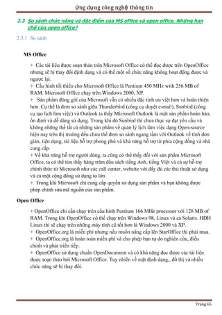 ứng dụ ng công nghệ thông tin
2.3 So sánh chức năng và đặc điểm của MS office và open office. Những hạn
chế của open office?

2.3.1 So sánh
MS Office
+ C
.
450 MHz with 256 MB of
2000, XP.

RAM. Microsoft
+ Sả

-

-

.

+
.
Open Office
128 M
.
+

i mua.
.

.

Trang 65

 