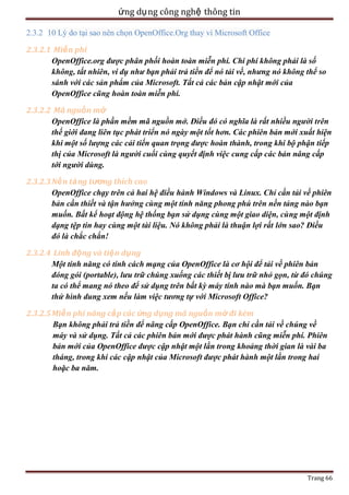 ứng dụ ng công nghệ thông tin
2.3.2 10 Lý do tại sao nên chọn OpenOffice.Org thay vì Microsoft Office
2.3.2.1 Miễ n phí
OpenOffice.org được phân phối hoàn toàn miễn phí. Chi phí không phải là số
không, tất nhiên, ví dụ như bạn phải trả tiền để nó tải về, nhưng nó không thể so
sánh với các sản phẩm của Microsoft. Tất cả các bản cập nhật mới của
OpenOffice cũng hoàn toàn miễn phí.
2.3.2.2 Mã nguồn mở
OpenOffice là phần mềm mã nguồn mở. Điều đó có nghĩa là rất nhiều người trên
thế giới đang liên tục phát triển nó ngày một tốt hơn. Các phiên bản mới xuất hiện
khi một số lượng các cải tiến quan trọng được hoàn thành, trong khi bộ phận tiếp
thị của Microsoft là người cuối cùng quyết định việc cung cấp các bản nâng cấp
tới người dùng.
2.3.2.3 Nề n tả ng tương thích cao
OpenOffice chạy trên cả hai hệ điều hành Windows và Linux. Chỉ cần tải về phiên
bản cần thiết và tận hưởng cùng một tính năng phong phú trên nền tảng nào bạn
muốn. Bất kể hoạt động hệ thống bạn sử dụng cùng một giao diện, cùng một định
dạng tệp tin hay cùng một tài liệu. Nó không phải là thuận lợi rất lớn sao? Điều
đó là chắc chắn!
2.3.2.4 Linh động và tiệ n dụng
Một tính năng có tính cách mạng của OpenOffice là cơ hội để tải về phiên bản
đóng gói (portable), lưu trữ chúng xuống các thiết bị lưu trữ nhỏ gọn, từ đó chúng
ta có thể mang nó theo để sử dụng trên bất kỳ máy tính nào mà bạn muốn. Bạn
thử hình dung xem nếu làm việc tương tự với Microsoft Office?
2.3.2.5 Miễ n phí nâng cấ p các ứng dụng mã nguồn mở đi kèm
Bạn không phải trả tiền để nâng cấp OpenOffice. Bạn chỉ cần tải về chúng về
máy và sử dụng. Tất cả các phiên bản mới được phát hành cũng miễn phí. Phiên
bản mới của OpenOffice được cập nhật một lần trong khoảng thời gian là vài ba
tháng, trong khi các cập nhật của Microsoft được phát hành một lần trong hai
hoặc ba năm.

Trang 66

 