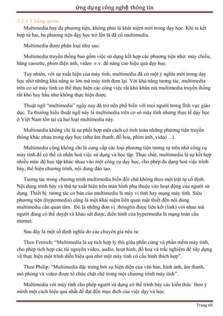 ứng dụ ng công nghệ thông tin
3.1.1.1 Tổng quan
Multimedia hay đa phương tiện, không phải là khái niệm mới trong dạy học. Khi ta kết
hợp từ hai, ba phương tiện dạy học trở lên là đã có multimedia.
Multimedia được phân loại như sau:
Multimedia truyền thống bao gồm việc sử dụng kết hợp các phương tiện như: máy chiếu,
băng cassette, phim điện ảnh, video .v.v. để nâng cao hiệu quả dạy học.
Tuy nhiên, với sự xuất hiện của máy tính, multimedia đã có một ý nghĩa mới trong dạy
học nhờ những khả năng to lớn mà máy tính đem lại. Với khả năng tương tác, multimedia
trên cơ sở máy tính có thể thực hiện các công việc rất khó khăn mà multimedia truyền thống
rất khó hay hầu như không thực hiện được.
Thuật ngữ ―multimedia‖ ngày nay đã trở nên phổ biến với mọi người trong lĩnh vực giáo
dục. Ta thường hiểu thuật ngữ này là multimedia trên cơ sở máy tính nhưng thực tế dạy học
ở Việt Nam tồn tại cả hai loại multimedia này.
Multimedia không chỉ là sự phối hợp một cách có tính toán những phương tiện truyền
thông khác nhau trong dạy học (như âm thanh, đồ hoạ, phim ảnh, video ...).
Multimedia cũng không chỉ là cung cấp các loại phương tiện tương tự trên nhờ công cụ
máy tính để có thể cá nhân hoá việc sử dụng và học tập. Thực chất, multimedia là sự kết hợp
nhiều mức độ học tập khác nhau vào một công cụ dạy học, cho phép đa dạng hoá việc trình
bày, thể hiện chương trình, nội dung đào tạo.
Tương tác trong chương trình multimedia biến đổi chứ không theo một trật tự cố định.
Nội dung trình bày và thứ tự xuất hiện trên màn hình phụ thuộc vào hoạt động của người sử
dụng. Thiết bị tương tác cơ bản của multimedia là máy vi tính hay mạng máy tính. Siêu
phương tiện (hypermedia) cũng là một khái niệm liên quan mật thiết đến nội dung
multimedia cần quan tâm. Đó là những đơn vị thôngtin được liên kết (link) với nhau mà
người dùng có thể duyệt và khảo sát được, điển hình của hypermedia là mạng toàn cầu
nternet.
Sau đây là một số định nghĩa do các chuyên gia nêu ra:
Theo Fenrich: ―Multimedia là sự tích hợp lý thú giữa phần cứng và phần mềm máy tính,
cho phép tích hợp các tài nguyên video, audio, hoạt hình, đồ hoạ và trắc nghiệm để xây dựng
và thực hiện một trình diễn hiệu quả nhờ một máy tính có cấu hình thích hợp‖.
Theo Philip: ―Multimedia đặc trưng bởi sự hiện diện của văn bản, hình ảnh, âm thanh,
mô phỏng và video được tổ chức chặt chẽ trong một chương trình máy tính‖.
Multimedia với máy tính cho phép người sử dụng có thể trình bày các kiến thức theo ý
mình một cách hiệu quả nhất để đạt đến mục đích của việc dạy và học.
Trang 68

 